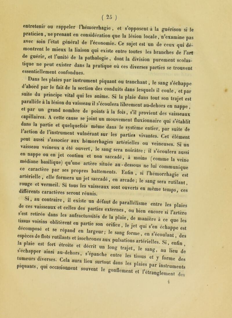 entretenir ou rappeler l’hémorrhagie , et s’opposent à la guérison si le praticien, ne prenant en considération que la lésion locale, n’examine pas avec soin l’état généra] de l’économie. Ce sujet est un de ceux qui dé- montrent le mieux la liaison qui existe entre toutes les branches de l’art de guérir, et l’unité de la pathologie, dont la division purement scolas- tique ne peut exister dans la pratique où ces diverses parties se trouvent essentiellement confondues. Dans les plaies par instrument piquant ou tranchant, le sang s’échappe d abord par le fait de la section des conduits dans lesquels il coule, et par suite du principe vital qui les anime. Si la plaie dans tout son trajet est parallèle a la les,on du vaisseau il s’écoulera librement au-dehors en nappe et par un grand nombre de points à la fois, s’il provient des vaisseaux capillaires. A cette cause se joint un mouvement fluxionnaire qui s’établit f qUelqUef°is œême *»• ^me entier, par suite de action de 1 instrument vulnérant sur les parties vivantes. Cet élément peut aussi s associer aux hémorrhagies artérielles ou veineuses. Si un vaisseau veineux a été ouvert, le sang sera noirâtre; il s’écoulera aussi en nappe ou en jet continu et non saccadé, à moins (comme la veine médiane basilique) qu une artère située au-dessous ne lui communique ce caractère par ses propres battements. Enfin, si l’hémorrhagie est artenelle, elle formera un jet saccadé, en arcade; le sang sera rutilant rouge et vermeil. Si tous les vaisseaux sont ouverts en même temp ^ différents caractères seront réunis. P ’ Si, au contraire, il existe un défaut de parallélisme entre les plaies de ces vaisseaux et celles des parties externes, ou bien encore si 1’ s’est retirée dans les anfractuosités de la niai! a * •-«s voisins oblitèrent en partie “Y* décomposé e, se répand en largeur; le sang forme n l’MnT especes de dots rutilants et isochrones aux pulsations artériel es S Y la plaie est fort étroite et décrit un lono ,raiet S'’ enGn ’ S échapper ainsi an-dehors, s’épanche cnYe les tissus T’ 7 ** tumeurs diverses. Cela aura lieu surtout dans les pla.es * d“ piquants, qui occasionnent souvent le 4