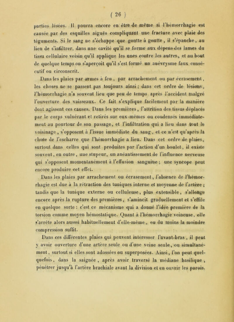 parties lésées. 11 pourra encore en être de même si l’hémorrhagie est causée par des esquilles aiguës compliquant une fracture avec plaie des téguments. Si le sang ne s’échappe que goutte à goutte , il s’épanche, au lieu de s’infiltrer, dans une cavité qu’il se forme aux dépens.des lames du tissu cellulaire voisin qu’il applique les unes contre les autres, et au bout de quelque temps on s’aperçoit qu’il s’est formé un anévrysme faux consé- cutif ou circonscrit. Dans les plaies par armes à feu , par arrachement ou par écrasement, les choses ne se passent pas toujours ainsi ; dans cet ordre de lésions, l’hémorrhagie n’a souvent lieu que peu de temps après l’accident malgré l’ouverture des vaisseaux. Ce fait s’explique facilement par la manière dont agissent ces causes. Dans les premières, l’attrition des tissus déplacés par le corps vulnérant et retirés sur eux-mêmes ou condensés immédiate- ment au pourtour de son passage, et l’infiltration qui a lieu dans tout le voisinage , s’opposent à l’issue immédiate du sang , et ce n’est qu’après la chute de l’escharre que l’hémorrhagie a lieu. Dans cet ordre de plaies, surtout dans celles qui sont produites par l’action d’un boulet, il existe souvent, en outre, une stupeur, un anéantissement de l’influence nerveuse qui s’opposent momentanément à l’effusion sanguine -, une syncope peut encore produire cet effet. Dans les plaies par arrachement ou écrasement, l’absence de l’hémor- rhagie est due à la rétraction des tuniques interne et moyenne de l’artère ; tandis que la tunique externe ou celluleuse, plus extensible, s’allonge encore après la rupture des premières, s’amincit graduellement et s’effile en quelque sorte : c’est ce mécanisme qui a donné l’idée première de la torsion comme moyen hémostatique. Quant à l’hémorrhagie veineuse, elle s’arrête alors ausssi habituellement d’elle-mème , ou du moins la moindre compression suffit. Dans ces différentes plaies qui peuvent intéresser l’avant-bras , il peut y avoir ouverture d’une artère seule ou d’une veine seule, ou simultané- ment, surtout si elles sont adossées ou superposées. Ainsi, l’on peut quel- quefois , dans la saignée , après avoir traversé la médiane basilique , pénétrer jusqu’à l’artère brachiale avant la division et en ouvrir les parois.