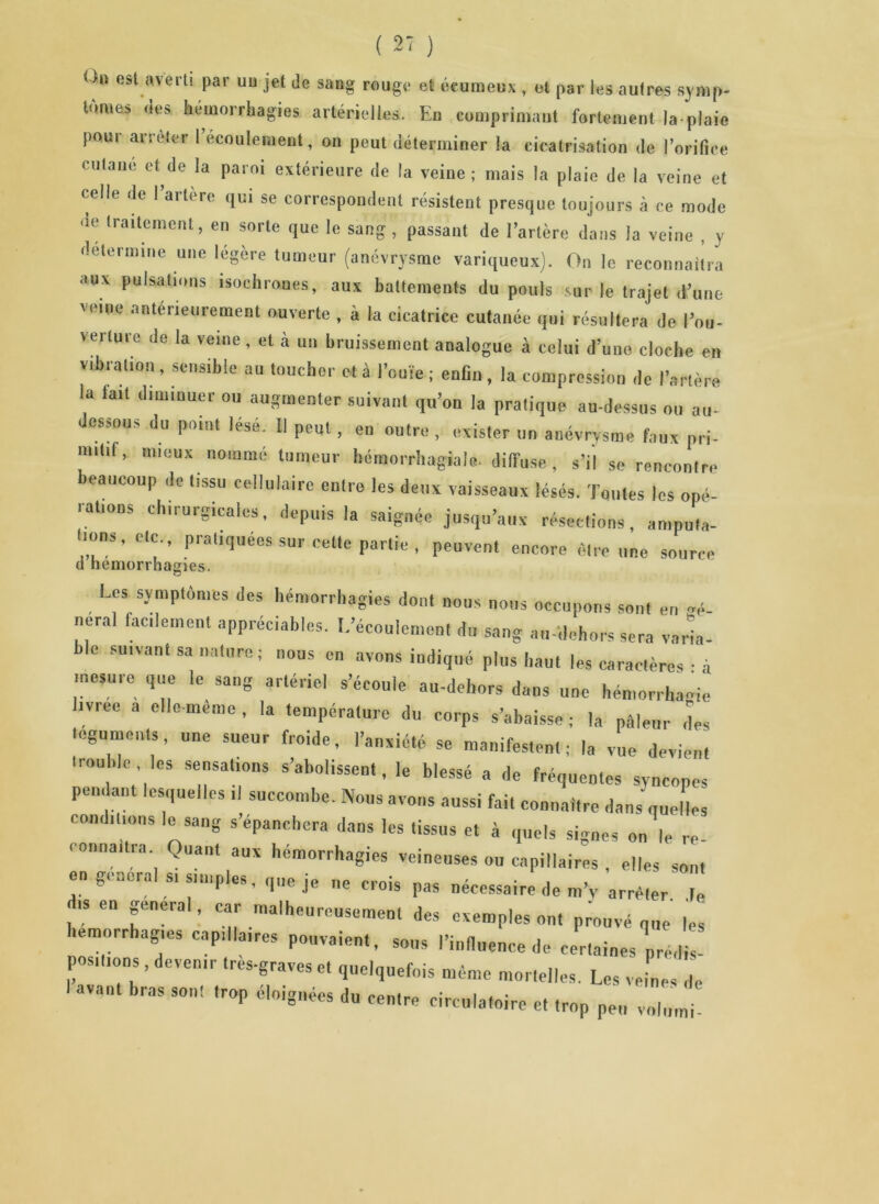 O» est averti par uu jet de sang rouge et éeumeux , et par les autres symp- tômes des hémorrhagies artérielles. En comprimant fortement la plaie pour arrêter 1 écoulement, on peut déterminer la cicatrisation de l’orifice cutané et de la paroi extérieure de la veine; mais la plaie de la veine et celle de l’artère qui se correspondent résistent presque toujours à ce mode ue traitement, en sorte que le sang, passant de l’artère dans la veine , y détermine une légère tumeur (anévrysme variqueux). On le reconnaîtra aux pulsations isochrones, aux battements du pouls sur le trajet d’une veine antérieurement ouverte , à la cicatrice cutanée qui résultera de l’ou- verture de la veine , et à un bruissement analogue à celui d’une cloche en vibration, sensible au toucher ot à l’ouïe ; enfin, la compression de l’artère la tait diminuer ou augmenter suivant qu’on la pratique au-dessus ou au- ( estons du point lese. Il peut, en outre , exister un anévrysme faux pri- mitif, mieux nommé tumeur hémorrhagiale- diffuse, s’il se rencontre beaucoup de tissu cellulaire entre les deux vaisseaux lésés. Toutes les opé- rations chirurgicales, depuis la saignée jusqu’aux résections, amputa- mm,, etc pratiquées sur cette partie , peuvent encore être une source d hémorrhagies. -U» symptômes des hémorrhagies dont nous nous occupons sont en mè- nerai facilement appréciables, [.'écoulement du sang au-dehors sera varia- ble suivant sa nature; nous en avons indiqué plus haut les caractères : à mesure que le sang artériel s’écoule au-dehors dans une hémorrhagie livrée a elle-même, la température du corps s’abaisse ; la pâleur des téguments, une sueur froide, l’anxiété se manifestent; la vue devient 'rouble , les sensations s’abolissent, le blessé a de fréquentes syncopes pen ant lesquelles il succombe. Nous avons aussi fai, connaître dans'quelles conditions le sang s’épanchera dans les tissus et à quels signes on le re connaîtra. Quant aux hémorrhagies veineuses ou capillaires , elles son, en general s, simples, que je ne crois pas nécessaire de m’v arrêter t ns en general, car malheureusement des exemples ont prouvé que les hémorrhagies capillaires pouvaient, sous l'influence de certaines prédis- positions , devenir tres-graves e, quelquefois même mortelles. Les veines de vaut bras son! trop éloignées du centre circulatoire et trop peu volumi-