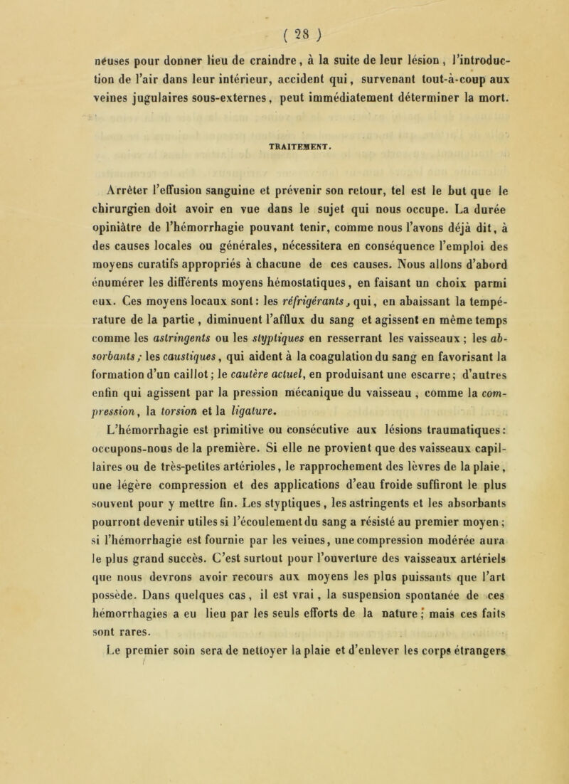 néuses pour donner lieu de craindre , à la suite de leur lésion , l’introduc- tion de l’air dans leur intérieur, accident qui, survenant tout-à-coup aux veines jugulaires sous-externes, peut immédiatement déterminer la mort. TRAITEMENT. Arrêter l’effusion sanguine et prévenir son retour, tel est le but que le chirurgien doit avoir en vue dans le sujet qui nous occupe. La durée opiniâtre de l’hémorrhagie pouvant tenir, comme nous l’avons déjà dit, à des causes locales ou générales, nécessitera en conséquence l’emploi des moyens curatifs appropriés à chacune de ces causes. Nous allons d’abord énumérer les différents moyens hémostatiques, en faisant un choix parmi eux. Ces moyens locaux sont: les réfrigérants, qui, en abaissant la tempé- rature de la partie , diminuent l’afflux du sang et agissent en même temps comme les astringents ou les slyptiques en resserrant les vaisseaux ; les ab- sorbants; les caustiques, qui aident à la coagulation du sang en favorisant la formation d’un caillot ; le cautère actuel, en produisant une escarre ; d’autres enfin qui agissent par la pression mécanique du vaisseau , comme la com- pression, la torsion et la ligature. L’hémorrhagie est primitive ou consécutive aux lésions traumatiques: occupons-nous de la première. Si elle ne provient que des vaisseaux capil- laires ou de très-petites artérioles, le rapprochement des lèvres de la plaie, une légère compression et des applications d’eau froide suffiront le plus souvent pour y mettre fin. Les styptiques, les astringents et les absorbants pourront devenir utiles si l’écoulement du sang a résisté au premier moyen ; si l’hémorrhagie est fournie par les veines, une compression modérée aura le plus grand succès. C’est surtout pour l’ouverture des vaisseaux artériels que nous devrons avoir recours aux moyens les plus puissants que l’art possède. Dans quelques cas, il est vrai, la suspension spontanée de ces hémorrhagies a eu lieu par les seuls efforts de la nature ; mais ces faits sont rares. Le premier soin sera de nettoyer la plaie et d’enlever les corps étrangers i