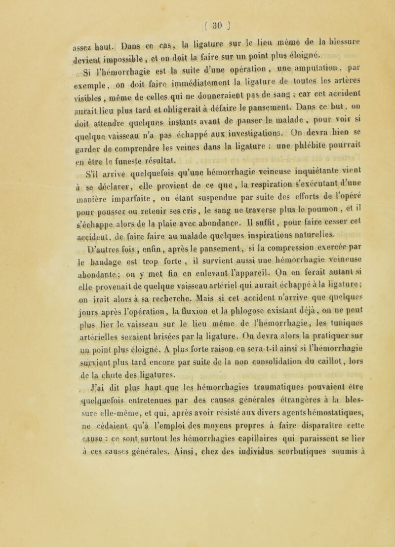 assez haut- Dans ce cas, la ligature sur le lieu même de la blessure devient impossible, et on doit la faire sur un point plus éloigné. Si l’hémorrhagie est ta suite d’une opération , une amputation, par exemple, on doit faire immédiatement la ligature de toutes les artères visibles, même de celles qui ne donneraient pas de sang ; car cet accident aurait lieu plus lard et obligerait à défaire le pansement. Dans ce but, on doit attendre quelques instants avant de panser le malade , pour voir si quelque vaisseau n’a pas échappé aux investigations. On devra bien se garder de comprendre les veines dans la ligature : une phlébite pourrait en être le funeste résultat. S’il arrive quelquefois qu’une hémorrhagie veineuse inquiétante vient à se déclarer, elle provient de ce que, la respiration s’exécutant d’une manière imparfaite , ou étant suspendue par suite des efforts de l’opéré pour pousser ou retenir ses cris, le sang ne traverse plus le poumon , et il s’échappe alors de la plaie avec abondance. 11 suffit, pour faire cesser cet accident, de faire faire au malade quelques inspirations naturelles. D’autres fois , enfin, après le pansement, si la compression exercée par le bandage est trop forte , il survient aussi une hémorrhagie veineuse abondante; on y met fin en enlevant l’appareil. On en ferait autant si elle provenait de quelque vaisseau artériel qui aurait échappé à la ligature ; on irait alors à sa recherche. Mais si cet accident n’arrive que quelques jours après l’opération, la fluxion et la phlogose existant déjà, on ne peut plus lier le vaisseau sur le lieu même de l’hémorrhagie, les tuniques artérielles seraient brisées par la ligature. On devra alors la pratiquer sur un point plus éloigné. K plus forte raison en sera-t-il ainsi si l’hémorrhagie subvient plus tard encore par suite de la non consolidation du caillot, lors de la chute des ligatures. J’ai dit plus haut que les hémorrhagies traumatiques pouvaient être quelquefois entretenues par des causes générales étrangères à la bles- sure elle-même, et qui, après avoir résisté aux divers agentshémostaliques, ne cédaient qu’à l’emploi des moyens propres à faire disparaître cette cause • ce sont surtout les hémorrhagies capillaires qui paraissent se lier à ces causes générales. Ainsi, chez des individus scorbutiques soumis à