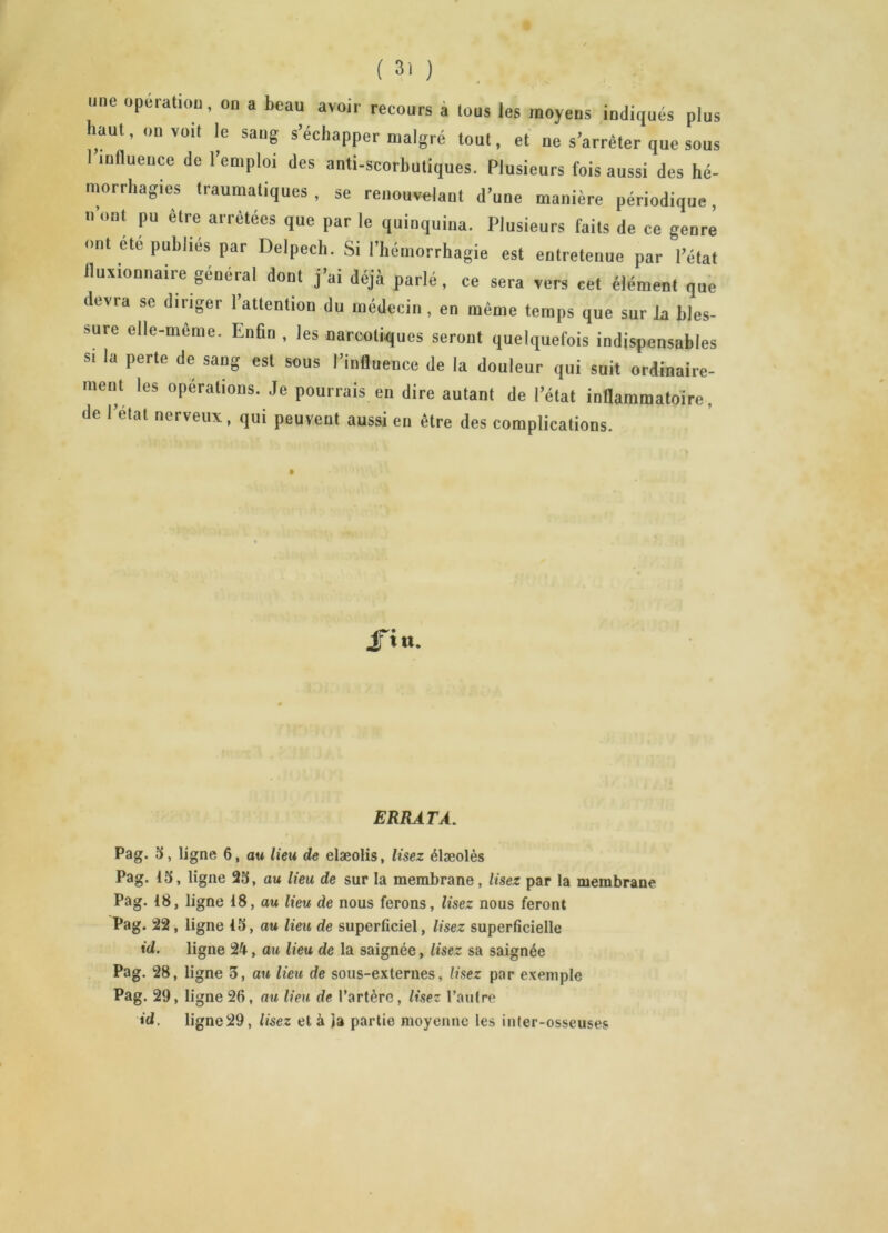 une operation, on a beau avoir recours a tous les moyens indiqués plus haut, on voit le sang s’échapper malgré tout, et ne s’arrêter que sous 1 influence de l’emploi des anti-scorbutiques. Plusieurs fois aussi des hé- morrhagies traumatiques , se renouvelant d’une manière périodique, n ont pu être arrêtées que par le quinquina. Plusieurs faits de ce genre ont ete publiés par Delpech. Si l’hémorrhagie est entretenue par l’état fluxionnaire général dont j’ai déjà parlé, ce sera vers cet élément que devra se diriger l’attention du médecin , en même temps que sur k bles- sure elle-meme. Enfin , les narcotiques seront quelquefois indispensables s. la perte de sang est sous l’influence de la douleur qui suit ordinaire- ment les opérations. Je pourrais en dire autant de l’état inflammatoire, de l’etat nerveux, qui peuvent aussi en être des complications. lut. ERRATA. Pag. 15, ligne 6, au lieu de elæolis, lisez élæolès Pag. 15, ligne 25, au lieu de sur la membrane, lisez par la membrane Pag. 18, ligne 18, au lieu de nous ferons, lisez nous feront Pag. 22, ligne 15, au lieu de superficiel, lisez superficielle id. ligne 24, au lieu de la saignée, lisez sa saignée Pag. 28, ligne 3, an lieu de sous-externes, lisez par exemple Pag. 29, ligne 26, au lieu de l’artère, lisez l’autre id. ligne29, lisez et à la partie moyenne les inter-osseuses