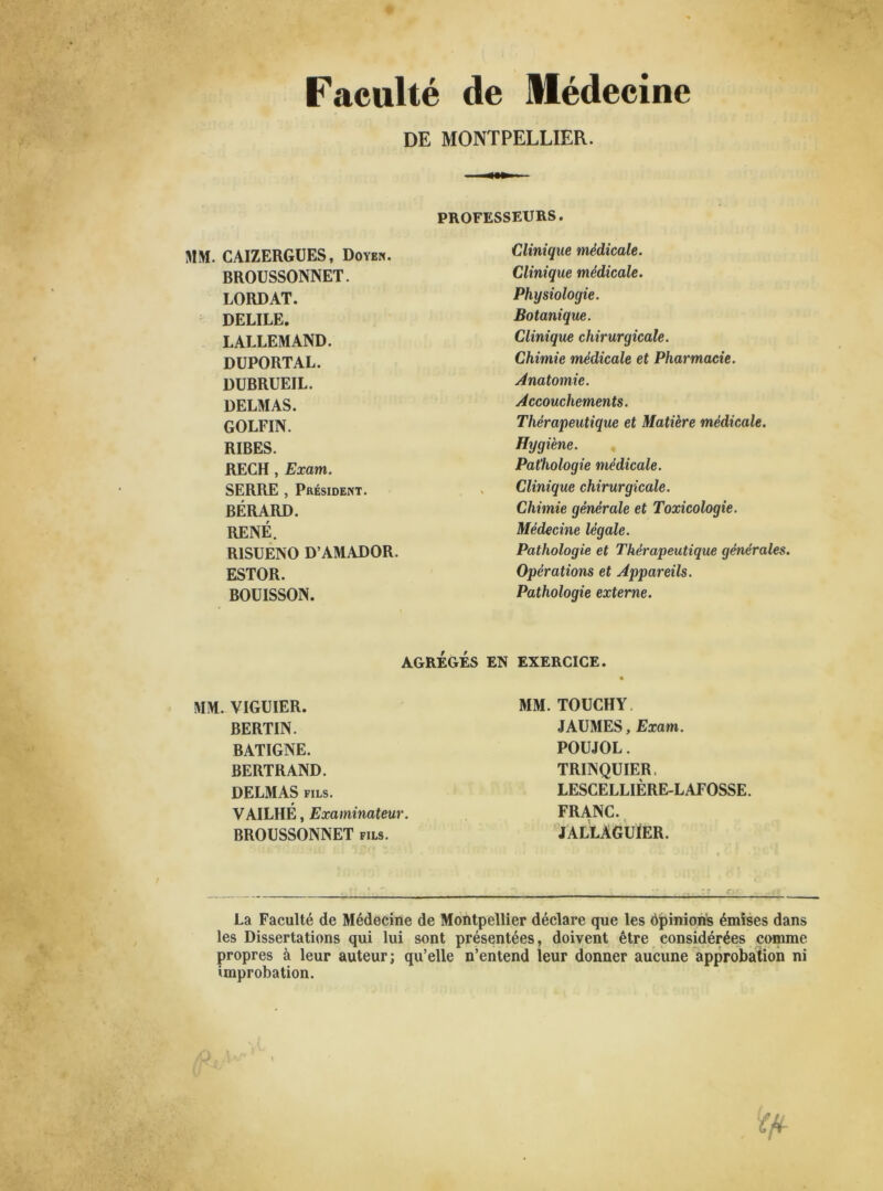 Faculté de Médecine DE MONTPELLIER. PROFESSEURS. Clinique médicale. Clinique médicale. Physiologie. Botanique. Clinique chirurgicale. Chimie médicale et Pharmacie. Anatomie. Accouchements. Thérapeutique et Matière médicale. Hygiène. Pathologie médicale. Clinique chirurgicale. Chimie générale et Toxicologie. Médecine légale. Pathologie et Thérapeutique générales. Opérations et Appareils. Pathologie externe. AGRÉGÉS EN EXERCICE. MM. CAIZERGUES, Doyen. BROUSSONNET. LORDAT. DELILE. LALLEMAND. DUPORTAL. DUBRUEIL. DELMAS. GOLFIN. RIBES. RECH , Exam. SERRE , Président. BÉRARD. RENÉ. R1SUENO D’AMADOR. ESTOR. BOUISSON. MM. VIGUIER. BERTIN. BATIGNE. BERTRAND. DELMAS fils. w VAILHE, Examinateur. BROUSSONNET fils. MM. TOUCHY. JAUMES, Exam. POUJOL. TRINQUIER, LESCELLIÈRE-L AFOSSE. FRANC. JALLAGUÏER. La Faculté de Médecine de Montpellier déclare que les ôpinions émises dans les Dissertations qui lui sont présentées, doivent être considérées comme propres à leur auteur; qu’elle n’entend leur donner aucune approbation ni improbation.