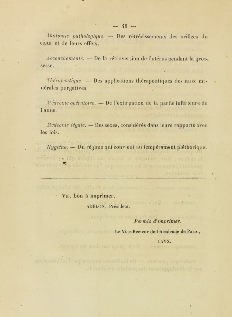 Anatomie pathologique. — Des rétrécissements des orifices du cœur et de leurs effets. Accouchements. — De la rétroversion de l’utérus pendant la gros- sesse. ✓ Thérapeutique. — Des applications thérapeutiques des eaux mi- nérales purgatives. Medccin e opéra toire. l’anus. — De l’extirpation de la partie inférieure de Médecine !égale. — Des sexes, considérés dans leurs rapports avec les lois. Hygiène. — Du régime qui convient au tempérament pléthorique. **+ - . » f c . * Vu, bon à imprimer. ADELON, Président. Permis d’imprimer. Le Vice-Recteur de l’Académie de Paris, GAYX.