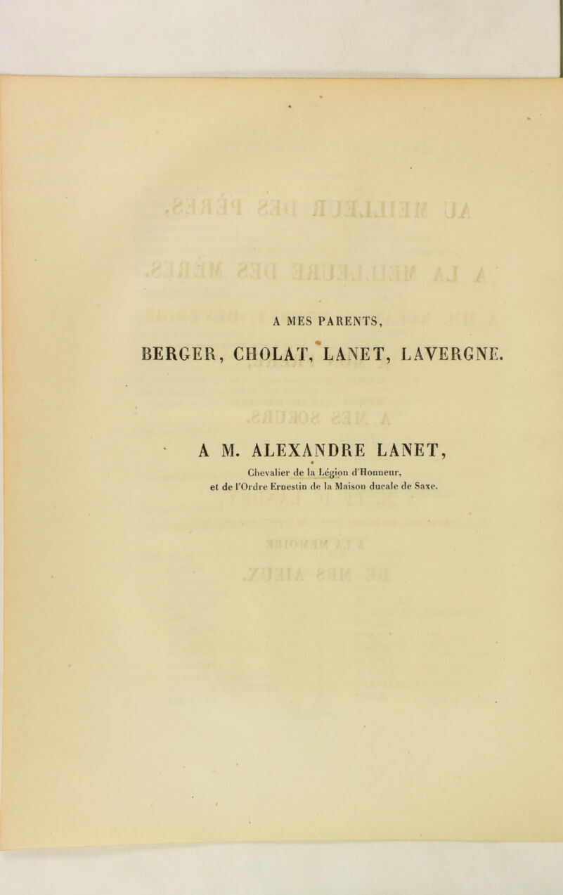 A MES PARENTS, BERGER, CHOLAT, LANET, LAVE R G NE. A M. ALEXANDRE LANET, ♦ Chevalier de la Légion d’Honneur, et de l'Ordre Erneslin de la Maison ducale de Saxe.