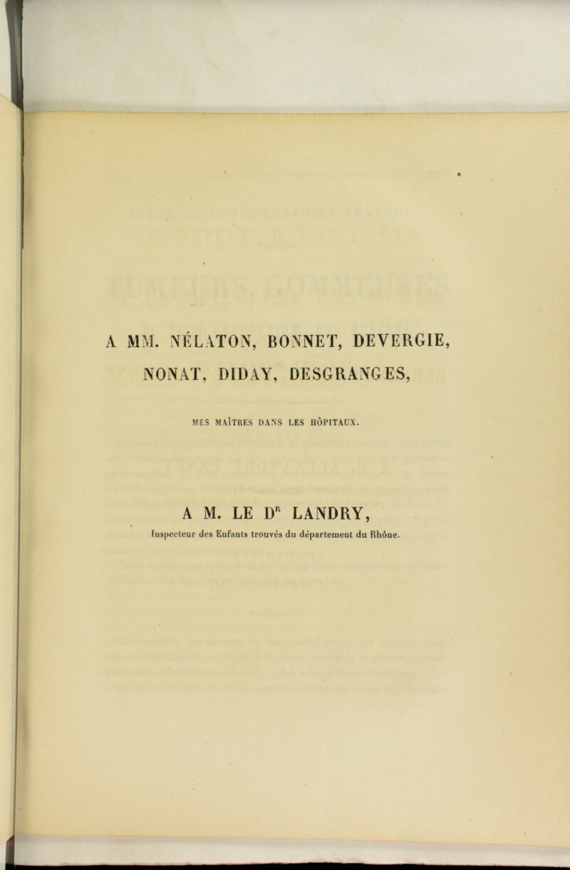 A MM. NÉ LATO N, BONNET, DEVERGIE, NONAT, DIDAY, DESGRANGES, ni ES M AÎTRES DANS LES HÔPITAUX. A M. LE DK LANDRY, Inspecteur des Enfants trouvés du département du Rhôue.