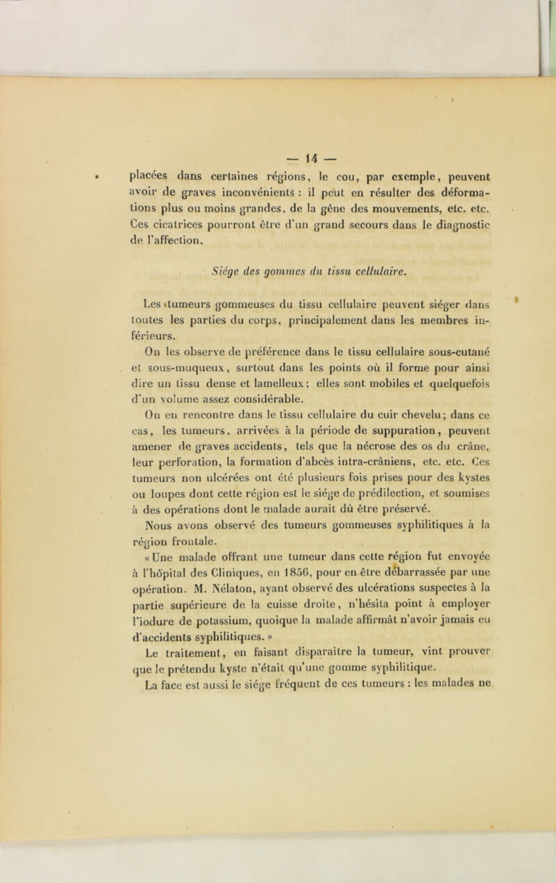 placées clans certaines régions, le cou, par exemple, peuvent avoir de graves inconvénients : il peut en résulter des déforma- tions plus ou moins grandes, de la gêne des mouvements, etc. etc. Ces cicatrices pourront être d’un grand secours dans le diagnostic de raffection. Siège des gommes du tissu cellulaire. \ Les «tumeurs gommeuses du tissu cellulaire peuvent siéger dans toutes les parties du corps, principalement dans les membres in- férieurs. On les observe de préférence dans le tissu cellulaire sous-cutané et sous-muqueux, surtout dans les points où il forme pour ainsi dire un tissu dense et lamelleux; elles sont mobiles et quelquefois d’un volume assez considérable. On en rencontre dans le tissu cellulaire du cuir chevelu; dans ce cas, les tumeurs, arrivées à la période de suppuration, peuvent amener de graves accidents, tels que la nécrose des os du crâne, leur perforation, la formation d’abcès intra-crâniens, etc. etc. Ces tumeurs non ulcérées ont été plusieurs fois prises pour des kystes ou loupes dont cette région est le siège de prédilection, et soumises à des opérations dont le malade aurait dû être préservé. Nous avons observé des tumeurs gommeuses syphilitiques à la région frontale. «Une malade offrant une tumeur dans cette région fut envoyée à l’hôpital des Cliniques, en 185G, pour en être débarrassée par une opération. M. Nélaton, ayant observé des ulcérations suspectes à la partie supérieure de la cuisse droite, n’hésita point à employer l’iodure de potassium, quoique la malade affirmât n’avoir jamais eu d’accidents syphilitiques. » Le traitement, en faisant disparaître la tumeur, vint prouver que le prétendu kyste n’était qu’une gomme syphilitique. La face est aussi le siège fréquent de ces tumeurs : les malades ne