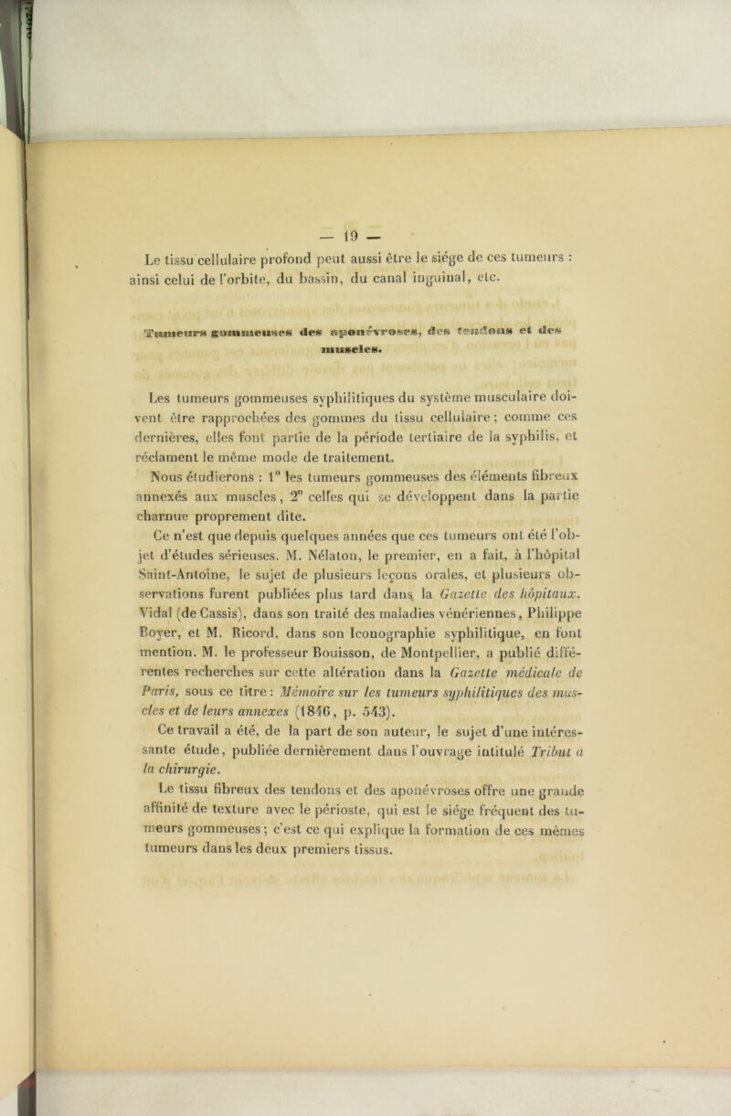 Le tissu cellulaire profond peut aussi être le siège de ces tumeurs : ainsi celui de l’orbite, du bassin, du canal inguinal, etc. 'iTtuiieiira gommeuses «les «gDonêvroses, de» îeiifSons et des muscle»* Les tumeurs gommeuses syphilitiques du système musculaire doi- vent être rapprochées des gommes du tissu cellulaire; comme ces dernières, elles font partie de la période tertiaire de la syphilis, et réclament le même mode de traitement. Nous étudierons : 1° les tumeurs gommeuses des éléments fibreux annexés aux muscles, 2° celles qui se développent dans la partie charnue proprement dite. Ce n’est que depuis quelques années que ces tumeurs ont été l’ob- jet d’études sérieuses. M. Nélaton, le premier, en a fait, à l’hôpital Saint-Antoine, le sujet de plusieurs leçons orales, et plusieurs ob- servations furent publiées plus tard dans la Gazette clés hôpitaux. Vidal (de Cassis), dans son traité des maladies vénériennes, Philippe Boyer, et M. Ricord, dans son Iconographie syphilitique, en font mention. M. le professeur Bouisson, de Montpellier, a publié diffé- rentes recherches sur cette altération dans la Gazette médicale de Paris, sous ce titre : Mémoire sur les tumeurs syphilitiques des mus- cles et de leurs annexes (1816, p. 543). Ce travail a été, de la part de son auteur, le sujet d’une intéres- sante étude, publiée dernièrement dans l’ouvrage intitulé Tribut à la chirurgie. Le tissu fibreux des tendons et des aponévroses offre une grande affinité de texture avec le périoste, qui est le siège fréquent des tu- meurs gommeuses; c’est ce qui explique la formation de ces mêmes tumeurs dans les deux premiers tissus.