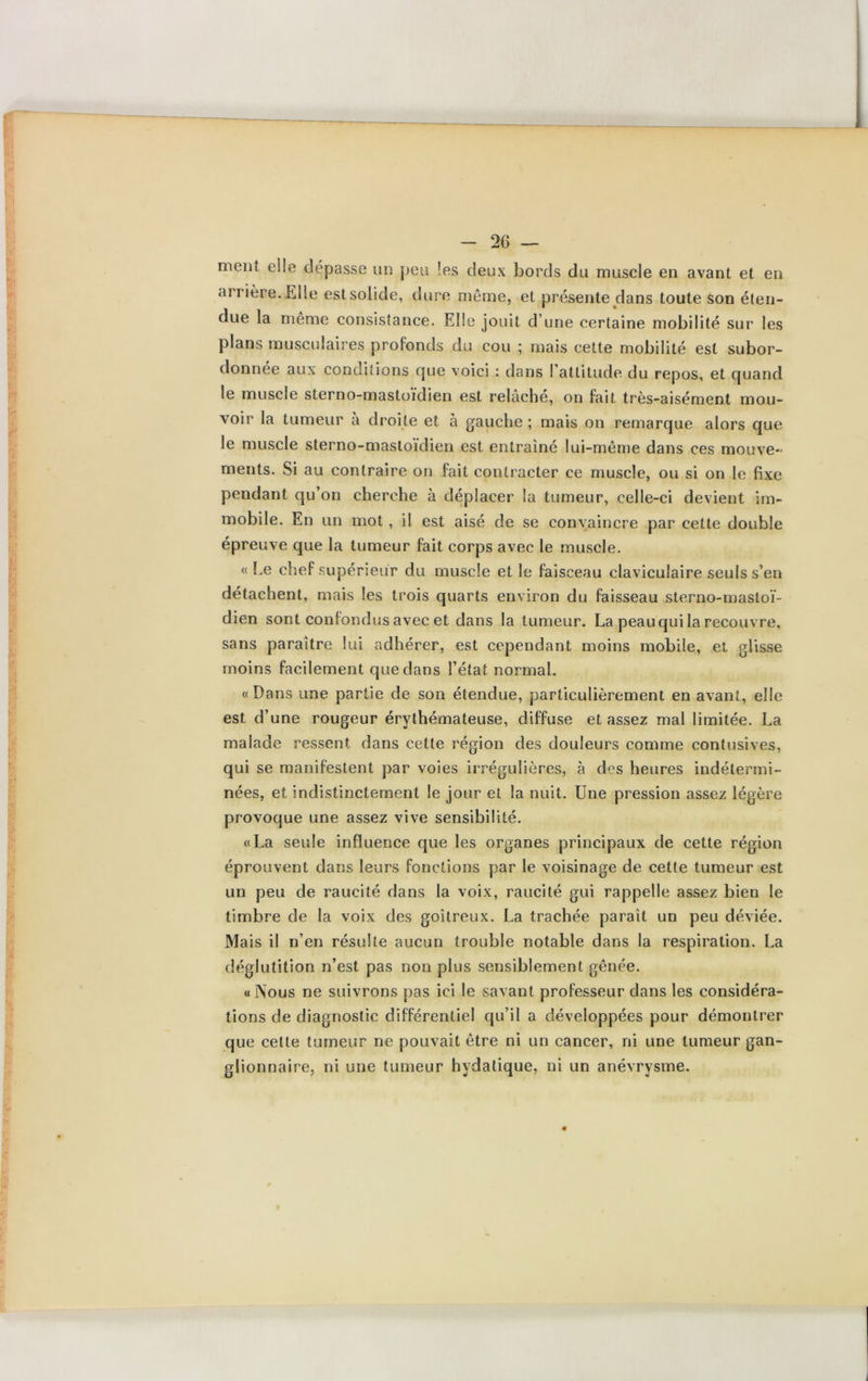 ment elle dépasse un peu !es deux bords du muscle en avant et en arrière.Elle est solide, dure même, et présente dans toute son éten- due la même consistance. Elle jouit d’une certaine mobilité sur les plans musculaires profonds du cou ; mais cette mobilité est subor- donnée aux conditions cjue voici : dans l’attitude du repos, et quand le muscle sterno-mastoïdien est relâché, on fait très-aisément mou- voir la tumeur à droite et à gauche ; mais on remarque alors que le muscle sterno-mastoïdien est entraîné lui-même dans ces mouve- ments. Si au contraire on fait contracter ce muscle, ou si on le fixe pendant qu’on cherche à déplacer la tumeur, celle-ci devient im- mobile. En un mot, il est aisé de se convaincre par cette double épreuve que la tumeur fait corps avec le muscle. « Le chef supérieur du muscle et le faisceau claviculaire seuls s’en détachent, mais les trois quarts environ du faisseau sterno-mastoï- dien sont confondus avec et dans la tumeur. La peau qui la recouvre, sans paraître lui adhérer, est cependant moins mobile, et glisse moins facilement que dans l’état normal. «Dans une partie de son étendue, particulièrement en avant, elle est d’une rougeur érythémateuse, diffuse et assez mal limitée. La malade ressent dans cette région des douleurs comme contusives, qui se manifestent par voies irrégulières, à des heures indétermi- nées, et indistinctement le jour et la nuit. Une pression assez légère provoque une assez vive sensibilité. «La seule influence que les organes principaux de cette région éprouvent dans leurs fonctions par le voisinage de cette tumeur est un peu de raucité dans la voix, raucité gui rappelle assez bien le timbre de la voix des goitreux. La trachée paraît un peu déviée. Mais il n’en résulte aucun trouble notable dans la respiration. La déglutition n’est pas non plus sensiblement gênée. «Nous ne suivrons pas ici le savant professeur dans les considéra- tions de diagnostic différentiel qu’il a développées pour démontrer que celte tumeur ne pouvait être ni un cancer, ni une tumeur gan- glionnaire, ni une tumeur hydatique, ni un anévrysme.