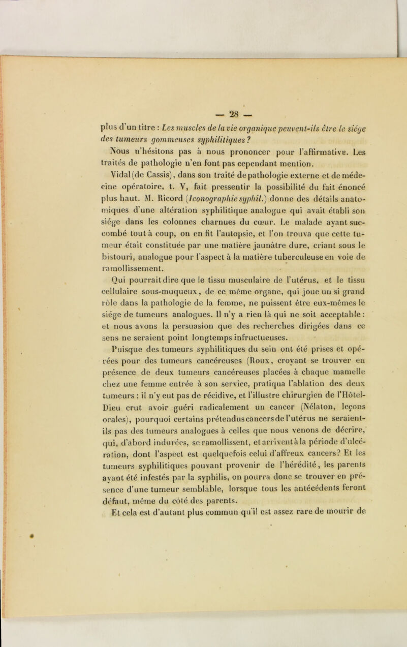 plus d un titre : Les muscles de la vie organique peuvent-ils être le siège des tumeurs gommeuses syphilitiques ? iNous n’hésitons pas à nous prononcer pour l’affirmative. Les traités de pathologie n’en fout pas cependant mention. Vidal (de Cassis), dans son traité de pathologie externe et de méde- cine opératoire, t. V, fait pressentir la possibilité du fait énoncé plus haut. M. Ricord [Iconographiesyphil.) donne des détails anato- miques d’une altération syphilitique analogue qui avait établi son siège dans les colonnes charnues du cœur. Le malade ayant suc- combé tout à coup, on en fit l’autopsie, et l’on trouva que cette tu- meur était constituée par une matière jaunâtre dure, criant sous le bistouri, analogue pour l’aspect à la matière tuberculeuse en voie de ramollissement. Oui pourrait dire que le tissu musculaire de l’utérus, et le tissu cellulaire sous-muqueux, de ce même organe, qui joue un si grand rôle dans la pathologie de la femme, ne puissent être eux-mêmes le siège de tumeurs analogues. 11 n’y a rien là qui ne soit acceptable: et nous avons la persuasion que des recherches dirigées dans ce sens ne seraient point longtemps infructueuses. Puisque des tumeurs syphilitiques du sein ont été prises et opé- rées pour des tumeurs cancéreuses (Roux, croyant se trouver en présence de deux tumeurs cancéreuses placées à chaque mamelle chez une femme entrée à son service, pratiqua l’ablation des deux tumeurs ; il n’y eut pas de récidive, et l’illustre chirurgien de l’Hôtel- Dieu crut avoir guéri radicalement un cancer (Nélaton, leçons orales), pourquoi certains prétenduscancersde l’utérus ne seraient- ils pas des tumeurs analogues à celles que nous venons de décrire, qui, d’abord indurées, se ramollissent, etarriventàla période d’ulcé- ration, dont l’aspect est quelquefois celui d’affreux cancers? Et les tumeurs svphilitiques pouvant provenir de l’hérédité, les parents ayant été infestés par la syphilis, on pourra donc se trouver en pré- sence d’une tumeur semblable, lorsque tous les antécédents feront défaut, même du côté des parents. Et cela est d’autant plus commun qu il est assez rare de mourir de