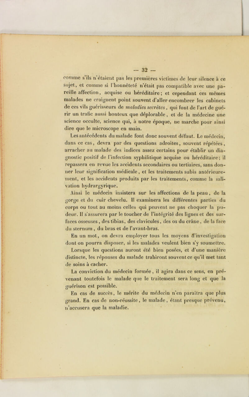 comme s ils n étaient pas les premières victimes de leur silence à ce sujet, et comme si 1 honnêteté n’était pas compatible avec une pa- reille affection, acquise ou héréditaire; et cependant ces mêmes malades ne craignent point souvent d’aller encombrer les cabinets de ces vils guérisseurs de maladies secrètes, qui font de l’art de gué- rir un trafic aussi honteux que déplorable, et de la médecine une science occulte, science qui, à notre époque, ne marche pour ainsi dire que le microscope en main. Les antécédents du malade font donc souvent défaut. Le médecin, dans ce cas, devra par des questions adroites, souvent répétées, arracher au malade des indices assez certains pour établir un dia- gnostic positif de l’infection syphilitique acquise ou héréditaire; il repassera en revue les accidents secondaires ou tertiaires, sans don- ner leur signification médicale, et les traitements subis antérieure- ment, et les accidents produits par les traitements, comme la sali- vation hydrargyrique. Ainsi le médecin insistera sur les affections de la peau , de la gorge et du cuir chevelu. Il examinera les différentes parties du corps ou tout au moins celles qui peuvent ne pas choquer la pu- deur. Il s’assurera par le toucher de l’intégrité des lignes et des sur- faces osseuses , des tibias, des clavicules, des os du crâne, de la face du sternum , du bras et de l’avant-bras. En un mot, on devra employer tous les moyens d’investigation dont on pourra disposer, si les malades veulent bien s’y soumettre. Lorsque les questions auront été bien posées, et d’une manière distincte, les réponses du malade trahiront souvent ce qu’il met tant de soins à cacher. La conviction du médecin formée, il agira dans ce sens, en pré- venant toutefois le malade que le traitement sera long et que la guérison est possible. En cas de succès, le mérite du médecin n’en paraîtra que plus grand. En cas de non-réussite, le malade, étant presque prévenu, n’accusera que la maladie.