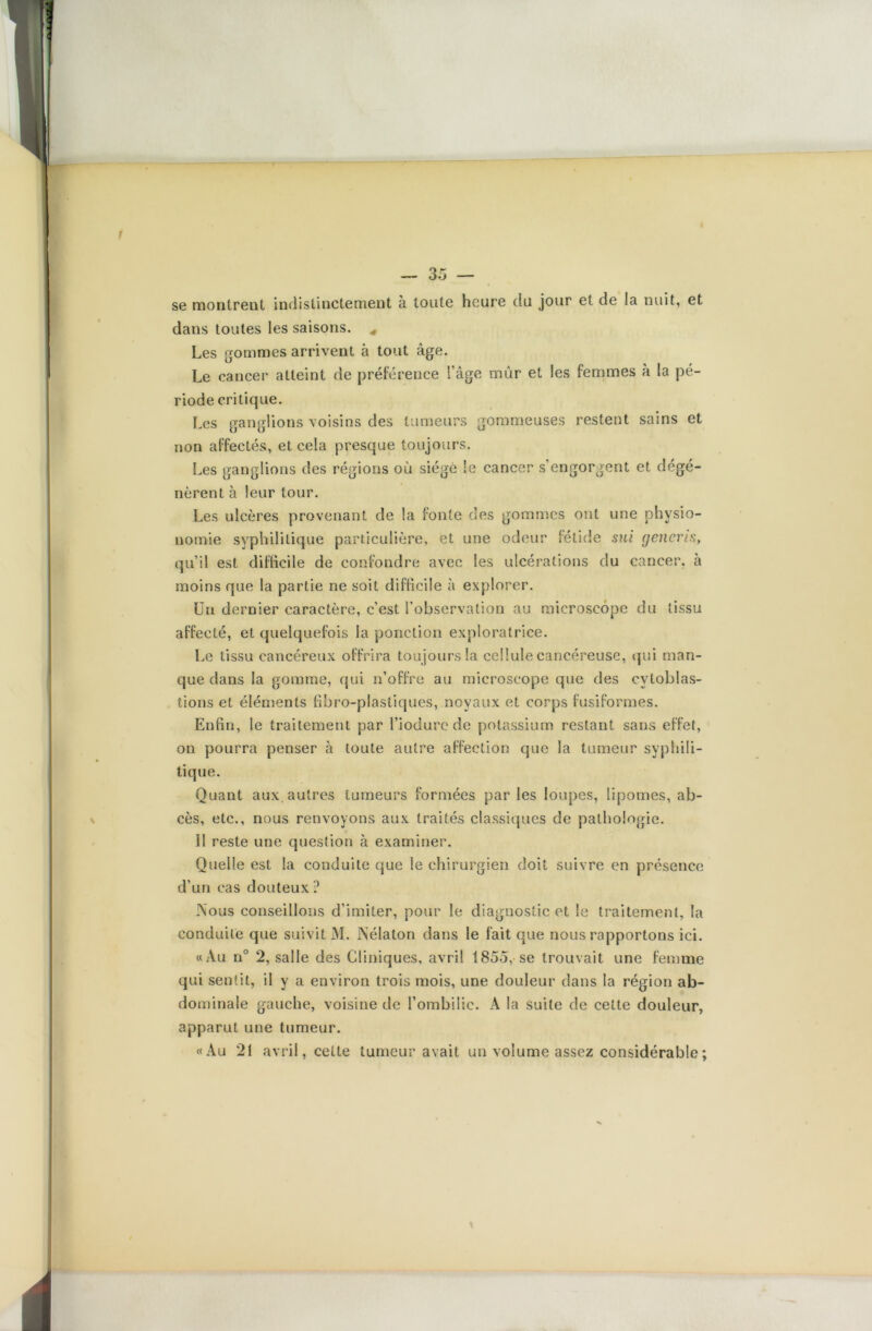 se montrent indistinctement à toute heure du jour et de la nuit, et dans toutes les saisons. * Les gommes arrivent à tout âge. Le cancer atteint de préférence l’âge mûr et les femmes à la pé- riode critique. Les ganglions voisins des tumeurs gommeuses restent sains et non affectés, et cela presque toujours. Les ganglions des régions où siégé le cancer s’engorgent et dégé- nèrent à leur tour. Les ulcères provenant de la fonte des gommes ont une physio- nomie syphilitique particulière, et une odeur fétide sui generis, qu’il est difficile de confondre avec les ulcérations du cancer, à moins que la partie ne soit difficile à explorer. Un dernier caractère, c’est l’observation au microscope du tissu affecté, et quelquefois la ponction exploratrice. Le tissu cancéreux offrira tou jours la cellule cancéreuse, qui man- que dans la gomme, qui n’offre au microscope que des evtoblas- tions et éléments fibro-plastiques, noyaux et corps fusiformes. Enfin, le traitement par l’iodurcde potassium restant sans effet, on pourra penser à toute autre affection que la tumeur syphili- tique. Quant aux.autres tumeurs formées parles loupes, lipomes, ab- cès, etc., nous renvoyons aux traités classiques de pathologie. Il reste une question à examiner. Quelle est la conduite que le chirurgien doit suivre en présence d’un cas douteux ? Nous conseillons d’imiter, pour le diagnostic et le traitement, la conduite que suivit M. iNélaton dans le fait que nous rapportons ici. «Au n° 2, salle des Cliniques, avril 1855, se trouvait une femme qui sentit, il y a environ trois mois, une douleur dans la région ab- dominale gauche, voisine de l’ombilic. A la suite de cette douleur, apparut une tumeur. «Au 21 avril, celte tumeur avait un volume assez considérable ;