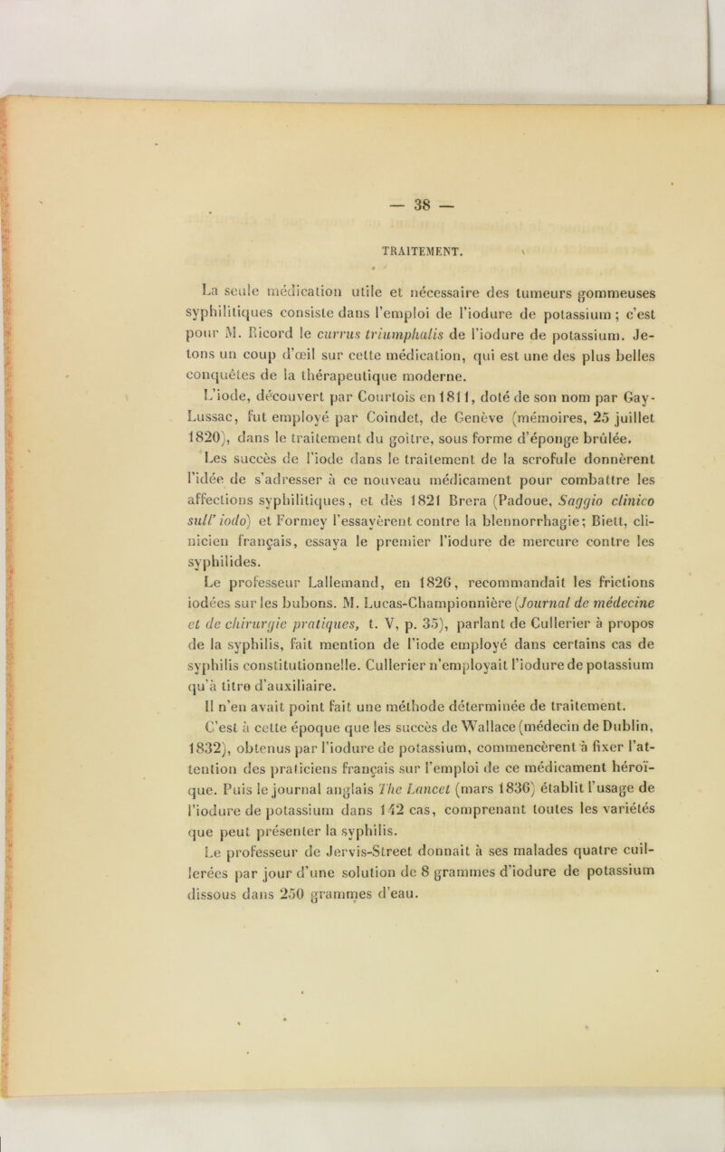 TRAITEMENT. La seule médication utile et nécessaire des tumeurs gommeuses syphilitiques consiste dans l’emploi de l’iodure de potassium ; c’est pour M. B.icord le currus triumphalis de l’iodure de potassium. Je- tons un coup d’œil sur cette médication, qui est une des plus belles conquêtes de la thérapeutique moderne. L’iode, découvert par Courtois en 1811, doté de son nom par Gay- Lussac, fut employé par Coindet, de Genève (mémoires, 25 juillet 1820), dans le traitement du goitre, sous forme d’éponge brûlée. Les succès de l'iode dans le traitement de la scrofule donnèrent l’idée de s’adresser à ce nouveau médicament pour combattre les affections syphilitiques, et dès 1821 Brera (Padoue, Saggio clinico suif iodo) et Formey l’essayèrent contre la blennorrhagie; Biett, cli- nicien français, essaya le premier l’iodure de mercure contre les syphilides. Le professeur Lallemand, en 1826, recommandait les frictions iodées sur les bubons. M. Lucas-Championnière (Journal de médecine et de chirurgie pratiques, t. V, p. 35), parlant de Cullerier à propos de la syphilis, fait mention de l’iode employé dans certains cas de syphilis constitutionnelle. Cullerier n’employait l’iodure de potassium qu’à litre d’auxiliaire. Il n’en avait point fait une méthode déterminée de traitement. C’est à cette époque que les succès de Wallace (médecin de Dublin, 1832), obtenus par l’iodure de potassium, commencèrent à fixer l’at- tention des praticiens français sur l’emploi de ce médicament héroï- que. Puis le journal anglais Tlie Lancet (mars 1836) établit l usage de l’iodure de potassium dans 142 cas, comprenant toutes les variétés que peut présenter la syphilis. Le professeur de Jervis-Street donnait à ses malades quatre cuil- lerées par jour d’une solution de 8 grammes d’iodure de potassium dissous dans 250 grammes d’eau. O •