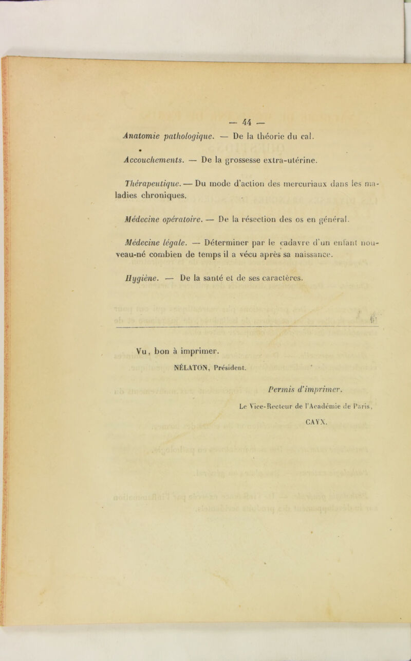 Anatomie pathologique. — De la théorie du cai. Accouchements. — De la grossesse extra-utérine. Thérapeutique. — Du mode d’action des mereuriaux dans les ma- ladies chroniques. Médecine opératoire. — De la résection des os en général. Médecine légale. — Déterminer par le cadavre d’un entant nou- veau-né combien de temps il a vécu après sa naissance. Hygiène. — De la santé et de ses caractères. Vu, bon à imprimer. NÉLATON, Président. P crm is d’i m p ri m er. Le Vice-Recteur de l’Académie de Paris, CA Y X.