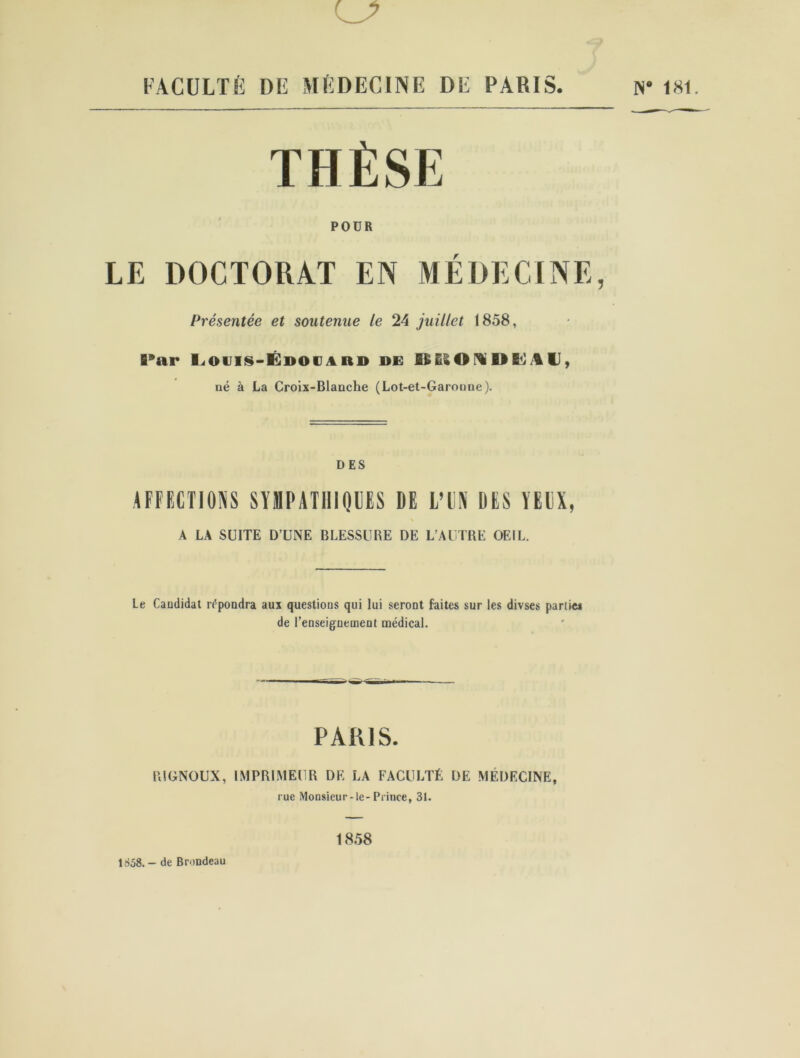 *7 FACULTÉ DE MÉDECINE DE PARIS. THÈSE POUR LE DOCTORAT EN MÉDECINE, Présentée et soutenue le 24 juillet 1858, Par Louis-Édodard de BBIOUDKAU, né à La Croix-Blanche (Lot-et-Garonne). DES AFFECTIONS SYMPATHIQUES DE L’UN DES YEUX, \ A LA SUITE D’UNE BLESSURE DE L’AUTRE OEIL. Le Candidat répondra aux questions qui lui seront faites sur les divses partie* de l’enseignement médical. PARIS. l'.IGNOUX, IMPRIMEUR DE LA FACULTÉ DE MÉDECINE, rue Monsieur-le-Prince, 31. N* 181. 1858. - de Brondeau 1858