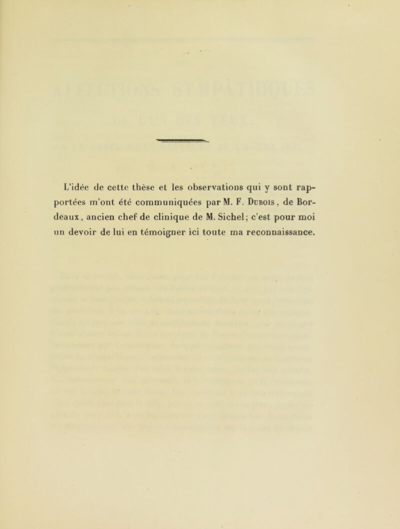 L’idée de cette thèse et les observations qui y sont rap- portées m’ont été communiquées par M. F. Dubois, de Bor- deaux, ancien chef de clinique de M. Sichel; c’est pour moi un devoir de lui en témoigner ici toute ma reconnaissance.