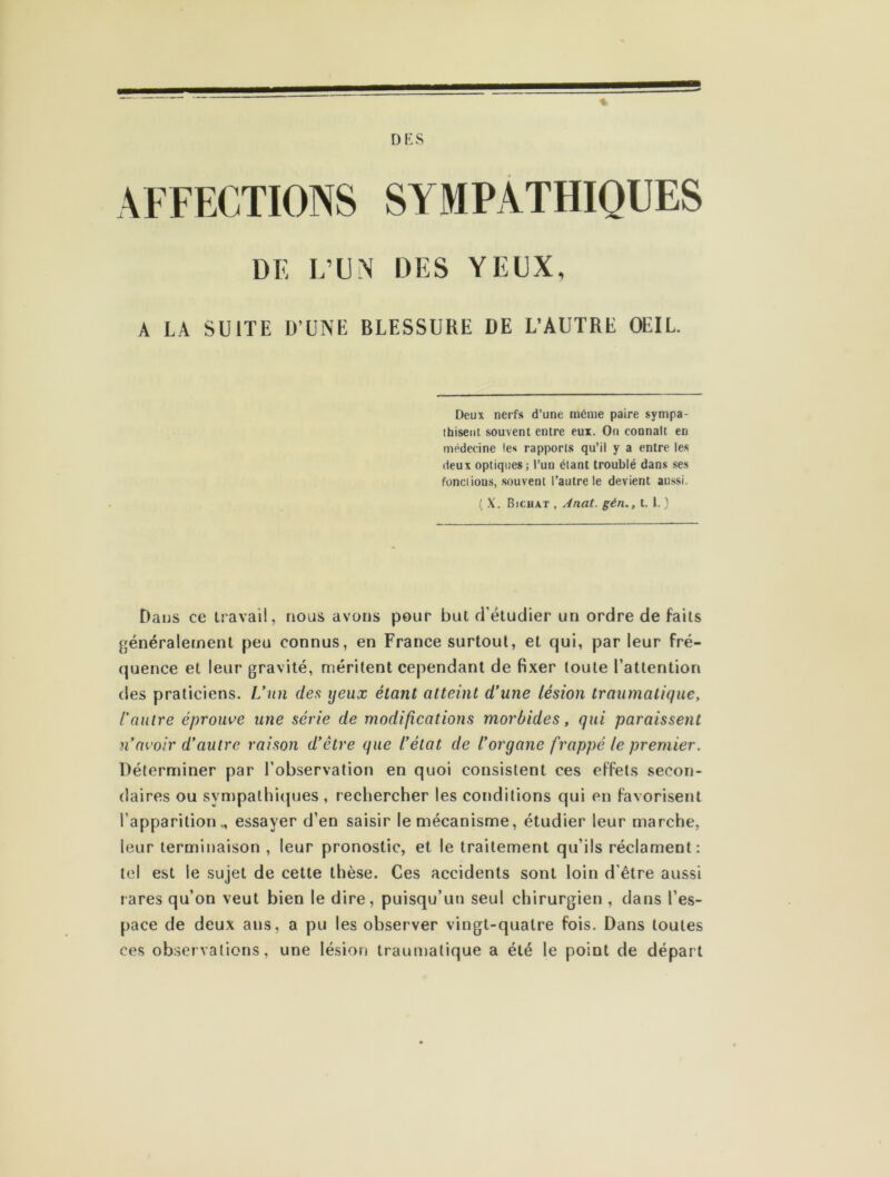 DK S AFFECTIONS SYMPATHIQUES DE L’UN DES YEUX, A LA SUITE D’UNE BLESSURE DE L’AUTRE OEIL. Deux nerfs d’une même paire sympa- thisent souvent entre eux. On connaît en médecine les rapports qu’il y a entre les deux optiques ; l’un étant troublé dans ses fonctions, souvent l’autre le devient aussi. ( X. Bjchat , Ànat. gén., t. 1. ) Dans ce travail, nous avons pour but d'étudier un ordre de faits généralement peu connus, en France surtout, et qui, par leur fré- quence et leur gravité, méritent cependant de fixer toute l’attention des praticiens. L’un des ijeux étant atteint d’une lésion traumatique, l’autre éprouve une série de modifications morbides, qui paraissent n’avoir d’autre raison d’être que l’état de l’organe frappé le premier. Déterminer par l’observation en quoi consistent ces effets secon- daires ou sympathiques , rechercher les conditions qui en favorisent l'apparition „ essayer d’en saisir le mécanisme, étudier leur marche, leur terminaison , leur pronostic, et le traitement qu’ils réclament: tel est le sujet de cette thèse. Ces accidents sont loin d'être aussi rares qu’on veut bien le dire, puisqu’un seul chirurgien , dans l’es- pace de deux ans, a pu les observer vingt-quatre fois. Dans toutes ces observations, une lésion traumatique a été le point de départ