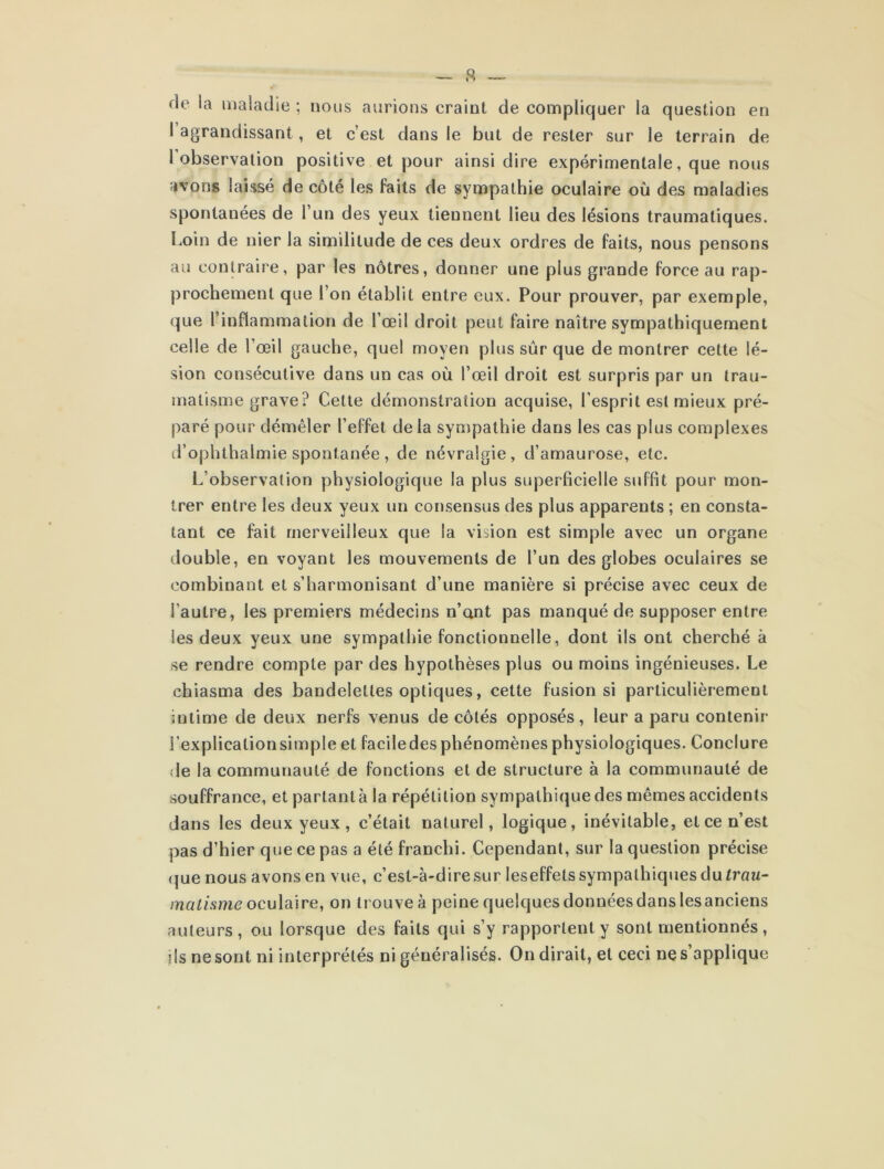 rie la maladie ; nous aurions craint de compliquer la question en 1 agrandissant, et c’est dans le but de rester sur le terrain de l’observation positive et pour ainsi dire expérimentale, que nous avons laissé de côté les faits de sympathie oculaire où des maladies spontanées de 1 un des yeux tiennent lieu des lésions traumatiques. Loin de nier la similitude de ces deux ordres de faits, nous pensons au contraire, par les nôtres, donner une plus grande force au rap- prochement que l’on établit entre eux. Pour prouver, par exemple, que l’inflammation de l’œil droit peut faire naître sympathiquement celle de l’œil gauche, quel moyen plus sûr que de montrer cette lé- sion consécutive dans un cas où l’œil droit est surpris par un trau- matisme grave? Cette démonstration acquise, l’esprit est mieux pré- paré pour démêler l’effet delà sympathie dans les cas plus complexes d’ophthalmie spontanée, de névralgie, d’amaurose, etc. L’observation physiologique la plus superficielle suffit pour mon- trer entre les deux yeux un consensus des plus apparents ; en consta- tant ce fait merveilleux que la vision est simple avec un organe double, en voyant les mouvements de l’un des globes oculaires se combinant et s’harmonisant d’une manière si précise avec ceux de l’autre, les premiers médecins n’ant pas manqué de supposer entre les deux yeux une sympathie fonctionnelle, dont ils ont cherché à se rendre compte par des hypothèses plus ou moins ingénieuses. Le chiasma des bandelettes optiques, cette fusion si particulièrement intime de deux nerfs venus de côtés opposés, leur a paru contenir i’explicalionsimple et faciledes phénomènes physiologiques. Conclure de la communauté de fonctions et de structure à la communauté de souffrance, et partant à la répétition sympathique des mêmes accidents dans les deux yeux, c’était naturel, logique, inévitable, et ce n’est pas d’hier que ce pas a été franchi. Cependant, sur la question précise que nous avons en vue, c’est-à-dire sur leseffets sympathiques du trau- matisme oculaire, on trouve à peine quelques données dans les anciens auteurs, ou lorsque des faits qui s’y rapportent y sont mentionnés, ils ne sont ni interprétés ni généralisés. On dirait, et ceci ne s’applique