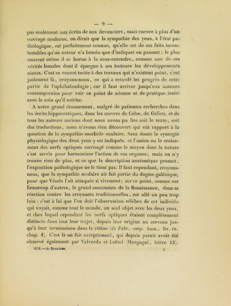 pas seulement aux écrits de nos devanciers , mais encore à plus d’un ouvrage moderne, on dirait que la sympathie des yeux, à l’état pa- thologique, est parfaitement connue, qu’elle est de ces faits incon- testables qu’un auteur n’a besoin que d’indiquer- en passant ; le plus souvent même il se borne à la sous-entendre, comme une de ces vérités banales dont il épargne à ses lecteurs les développements oiseux. C’est ce renvoi tacite à des travaux qui n’existent point, c’est justement là, croyons-nous, ce qui a retardé les progrès de cette partie de l’ophthalmologie ; car il faut arriver jusqu’aux auteurs contemporains pour voir ce point de science et de pratique traité avec le soin qu’il mérite. A notre grand étonnement, malgré de patientes recherches dans les écrits hippocratiques, dans les œuvres de Celse, de Galien, et de tous les auteurs anciens dont nous avons pu lire soit le texte, soit des traductions, nous n’avons rien découvert qui eût rapport à la question de la sympathie morbide oculaire. Sans doute la synergie physiologique des deux yeux y est indiquée, et l’union ou le croise- ment des nerfs optiques envisagé comme le moyen dont la nature s’est servie pour harmoniser l’action de ces organes; mais on n’y trouve rien de plus, et ce que la description anatomique promet, l’exposition pathologique ne le lient pas. Il faut cependant, croyons- nous, que la sympathie oculaire ait fait partie du dogme galénique, pour que Vésale l’ait attaquée si vivement; sur ce point, comme sur beaucoup d’autres, le grand anatomiste de la Renaissance, dans sa réaction contre les croyances traditionnelles, est allé un peu trop loin : c’est à lui que l’on doit l’observation célèbre de cet individu qui voyait, comme tout le monde, un seul objet avec les deux veux, et chez lequel cependant les nerfs optiques étaient complètement distincts dans tout leur trajet, depuis leur origine au cerveau jus- qu’à leur terminaison dans la rétine (de Fabr. corp. Iium., liv. iv, chap. 4). C’est là un fait exceptionnel, qui depuis paraît avoir été observé également par Valverda et Loesel (Morgagni, lettre 13). 1858. — de Brondaw. 2