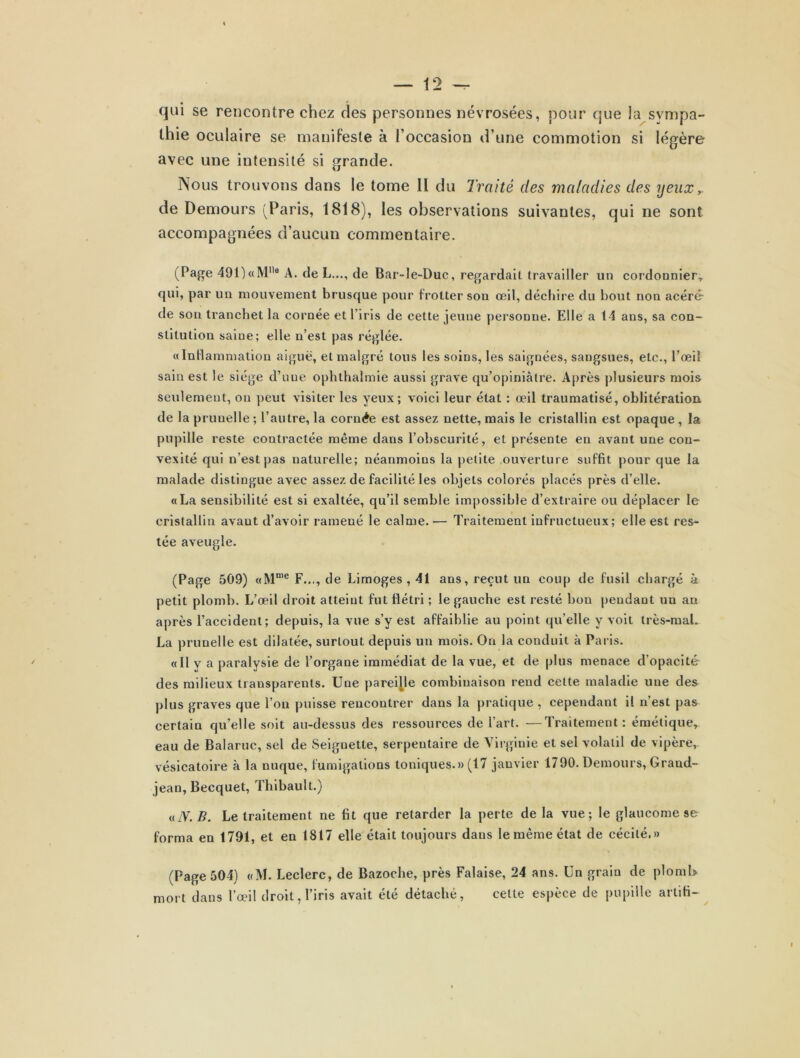 qui se rencontre chez des personnes névrosées, pour que ia sympa- thie oculaire se manifeste à l’occasion d’une commotion si légère avec une intensité si grande. Nous trouvons dans le tome II du Traité des maladies des yeux,. de Demours (Paris, 1818), les observations suivantes, qui ne sont accompagnées d’aucun commentaire. (Page 491)«M8 A. de L..., de Bar-le-Duc, regardai! travailler un cordonnier, qui, par un mouvement brusque pour frotter sou œil, déchire du bout non acéré de son tranchet la cornée et l’iris de cette jeune personne. Elle a 14 ans, sa con- stitution saiue; elle n’est pas réglée. «Inflammation aiguë, et malgré tous les soins, les saignées, sangsues, etc., l’œil sain est le siège d’une ophthalmie aussi grave qu’opiniâtre. Après plusieurs mois seulement, on peut visiter les yeux ; voici leur état : œil traumatisé, oblitération de la prunelle ; l’autre, la cornée est assez nette, mais le cristallin est opaque, la pupille reste contractée même dans l’obscurité, et présente en avant une con- vexité qui n’est pas naturelle; néanmoins la petite ouverture suffit pour que la malade distingue avec assez de facilité les objets colorés placés près d’elle. «La sensibilité est si exaltée, qu’il semble impossible d’extraire ou déplacer le cristallin avaut d’avoir ramené le calme. — Traitement infructueux; elle est res- tée aveugle. (Page 509) «Mnie F..., de Limoges , 41 ans, reçut un coup de fusil chargé à petit plomb. L’œil droit atteint fut flétri ; le gauche est resté bon pendant un an après l’accident; depuis, la vue s’y est affaiblie au point qu’elle y voit très-mal. La prunelle est dilatée, surtout depuis un mois. On la conduit à Paris. «Il y a paralysie de l’organe immédiat de la vue, et de plus menace d’opacité des milieux transparents. Une pareille combinaison rend cette maladie une des plus graves que l’on puisse rencontrer dans la pratique , cependant il n’est pas certain qu’elle soit au-dessus des ressources de l’art. —Traitement: émétique, eau de Balaruc, sel de Seignette, serpentaire de Virginie et sel volatil de vipère,, vésicatoire à la nuque, fumigations toniques.» (17 janvier 1790. Demours, Grand- jean, Becquet, Thibault.) «TV. B. Le traitement ne fit que retarder la perte delà vue; le glaucome se forma en 1791, et en 1817 elle était toujours dans le même état de cécité.» (Page 504) «M. Leclerc, de Bazoche, près Falaise, 24 ans. Un grain de ploml> mort dans l’œil droit, l’iris avait été détaché, cette espèce de pupille arlifi-