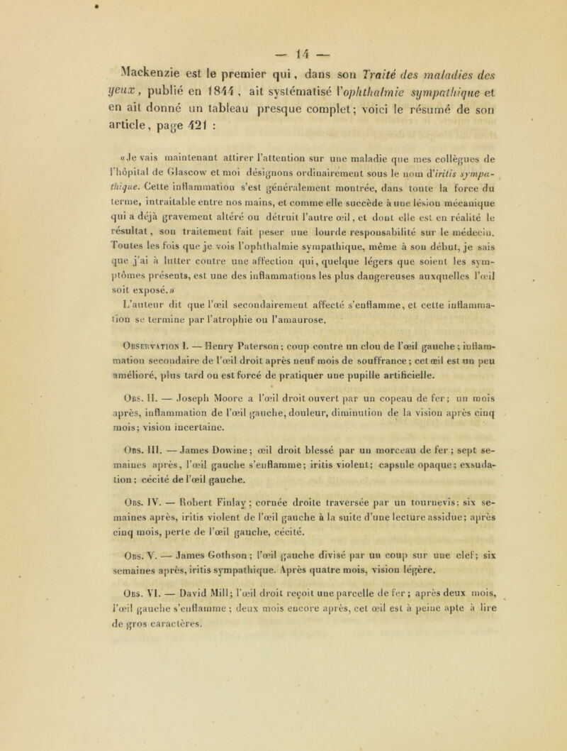 Mackenzie est le premier qui, dans son Traité des maladies des yeux, publié en 1844, ait systématisé Vophthafmie sympathique et en ait donné un tableau presque complet; voici le résumé de son article, page 421 : «Je vais maintenant attirer l’attention sur une maladie que mes collègues de 1 hôpital de Glascow et moi désignons ordinairement sous le nom d’iritis sympa- thique. Celte inflammation s’est généralement montrée, dans toute la force du terme, intraitable entre nos mains, et comme elle succède à une lésion mécanique qui a déjà gravement altéré ou détruit l’autre œil, et dont elle est en réalité le résultat, son traitement fait peser une lourde responsabilité sur le médecin, foutes les fois que je vois l’ophthalmie sympathique, même à sou début, je sais que j’ai à lutter contre une affection qui, quelque légers que soient les sym- ptômes présents, est une des inflammations les plus dangereuses auxquelles l’œil soit exposé.» L’auteur dit que l’œil secondairement affecté s’enflamme, et cette inflamma- tion sc termine par l’atrophie ou l’amaurose. Observation 1. — Henry Paterson ; coup contre un clou de l’œil gauche ; inflam- mation secondaire de l’œil droit après neuf mois de souffrance; cet œil est un peu amélioré, plus tard ou est forcé de pratiquer une pupille artificielle. • Obs. II. — Joseph Moore a l’œil droit ouvert par un copeau de fer; un mois après, inflammation de l’œil gauche, douleur, diminution de la vision après cinq mois; vision incertaine. Obs. III. — James Dovvine; œil droit blessé par un morceau de fer ; sept se- maines après, l’œil gauche s’enflamme; iritis violent; capsule opaque; exsuda- tion ; cécité de l’œil gauche. Obs. IV. — Robert Finlay ; cornée droite traversée par un tournevis; six se- maines après, iritis violent de l’œil gauche à la suite d’une lecture assidue; après cinq mois, perte de l’œil gauche, cécité. Obs. V. — James Gothson ; l’œil gauche divisé par un coup sur une clef; six semaines après, iritis sympathique. Après quatre mois, vision légère. Obs. VI. — David Mil!; l’œil droit reçoit une parcelle de fer ; après deux mois, l’œil gauche s’enflamme ; deux mois encore après, cet œil est à peine apte à lire de gros caractères.