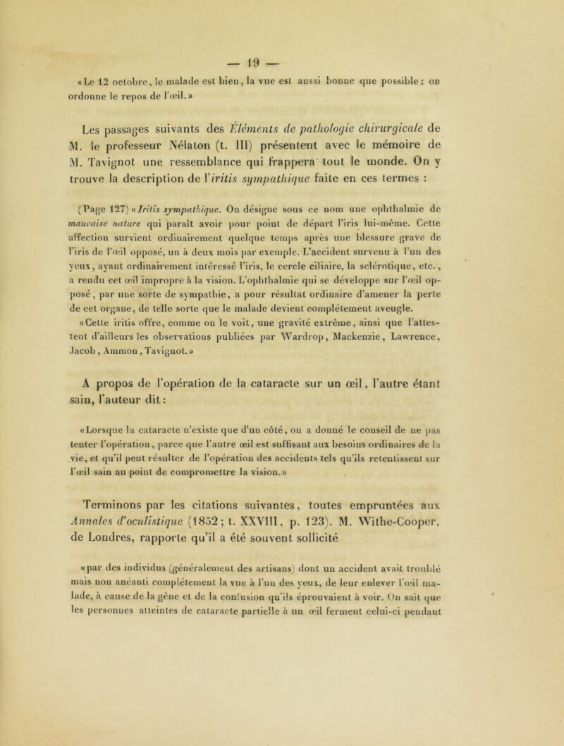 «Le 12 octobre, le malade est bien, la vue est aussi bonne que possible; on ordonne le repos de l'œil.» Les passages suivants des Eléments de pathologie chirurgicale de M. le professeur JNélaton (t. III) présentent avec le mémoire de M. Tavignot une ressemblance qui frappera tout le monde. On y trouve la description de Yiritis sympathique faite en ces termes : (Page 127) «Jri!'is sympathique. On désigne sous ce nom une opbthalmie de mauvaise nature qui paraît avoir pour point de départ l’iris lui-même. Cette affection survient ordinairement quelque temps après une blessure grave de l’iris de l’œil opposé, un à deux mois par exemple. L’accident survenu à l’un des yeux, ayant ordinairement inléressé l’iris, le cercle ciliaire, la sclérotique, etc., a rendu cet œil impropre à la vision. L’opbthalmie qui se développe sur l’œil op- posé , par une sorte de sympathie, a pour résultat ordinaire d’amener la perte de cet organe, de telle sorte que le malade devient complètement aveugle. i «Cette iritis offre, comme on le voit, une gravité extrême, ainsi que l’attes- tent d’ailleurs les observations publiées par Wardrop, Mackenzie, Lawrence, .lacob, Ammou , Tavignot. » A propos de l’opération de la cataracte sur un œil, l’autre étant sain, l’auteur dit : «Lorsque la cataracte n’existe que d’un côté, on a donné le conseil de ne pas tenter l’opération, parce que l’autre œil est suffisant aux besoins ordinaires de la vie, et qu’il peut résulter de l’opération des accidents tels qu’ils retentissent sur l’œil sain au point de compromettre la vision.» Terminons par les citations suivantes, toutes empruntées aux Annales d’oculistique (1852; t. XXVIII, p. 123). M. Withe-Cooper, de Londres, rapporte qu’il a été souvent sollicité «par des individus (généralement des artisans) dont un accident avait troublé mais non anéanti complètement la vue à l’un des yeux, de leur enlever l’œil ma- lade, à cause de la gène et de la confusion qu’ils éprouvaient à voir. On sait que les personnes atteintes de cataracte partielle à un œil ferment celui-ci pendant