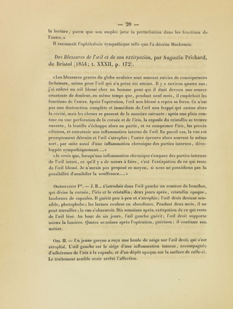 la lecture , parce que son emploi jette la perturbation dans les fonctions de l’autre.» 11 i econnaît l’ophthalmie Sympathique telle que l’a décrite Mackenzie. Des Blessures de l’œil et de son extirpation, par Augustin Prichard,. de Bristol (1854; t. XXXII, p. 172). « Les blessures graves du globe oculaire sont souvent suivies de conséquences lâcheuses, même pour l’œil qui n’a point été atteint. Il y a environ quatre ansT j’ai enlevé un œil blessé chez un homme pour qui il était devenu une source constante de douleur, en même temps que, pendant neuf mois, il empêchait les fonctions de l'autre. Après l’opération, l’œil non blessé a repris sa force. Ce n’est pas une destruction complète et immédiate de l’œil non frappé qui amène alors la cécité, mais les choses se passent de la manière suivante : après une plaie con- luse ou une perforation de la cornée et de l’iris, la capsule du cristallin se trouve ouverte, la lentille s’échappe alors en partie, et va comprimer l’iris, les procès ciliaires, et entretenir une inflammation interne de l’œil. En pareil cas, la vue est promptement détruite et l’œil s’atrophie ; l’autre éprouve alors souvent le même sort, par suite aussi d’une inflammation chronique des parties internes, déve- loppée sympathiquement » «Je crois que, lorsqu’une inflammation chronique s’empare des parties internes de l’œil intact, ce qu’il y a de mieux à faire, c’est l’extirpation de ce qui reste de l’œil blessé. Je n’aurais pas proposé ce moyen, si nous ne possédions pas la possibilité d’annihiler la souffrance » Observation Ire. — J. B... s’introduit dans l’œil gauche un couteau de boucher, qui divise la cornée, l’iris et le cristallin; deux jours après, cristallin opaque, lambeaux de capsules. 11 guérit peu à peu et s’atrophie; l’œil droit devient sen- sible, pliotophobe; les larmes coulent en abondance. Pendant deux mois, il ne peut travailler; la vue s’obscurcit. Dix semaines après, extirpation de ce qui reste de l’œil lésé. Au bout de six jours, l’œil gauche guérit; l’œil droit supporte mieux la lumière. Quatre semaines après l’opération, guérison ; il continue son métier. Obs. II. — Un jeune garçon a reçu une boule de neige sur l’œil droit, qui s’est atrophié. L’œil gauche est le siège d’une inflammation interne , accompagnée d’adhérence de l’iris à la capsule, et d’un dépôt opaque sur la surface de celle-ci. Le traitement semble avoir arrêté l’affection.