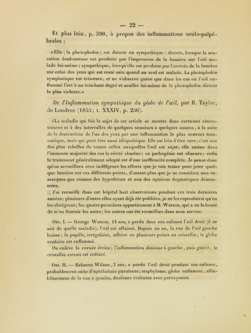 Et plus loin, p. 390, à propos des inflammations octilo-palpé- brales : «Elle (la photophobie) est directe ou sympathique : directe, lorsque la sen- sation douloureuse est produite par l’impression de la lumière sur l’œil ma- lade lui-même; sympathique, lorsqu’elle est produite par l’arrivée de la lumière sur celui des yeux qui est resté saiu quand un seul est malade. La photophobie symphatique est très-rare, et ne s’observe guère que dans les cas où l’œil en- flammé l’est à un très-haut degré et souffre lui-même de la photophobie directe la plus violente. » De l'Inflammation sympathique du globe de l'œil, par R. Taylor, de Londres (1855; t. XXXIV, p. 256). « La maladie qui fait le sujet de cet article se montre dans certaines circon- stances et à des intervalles de quelques semaines à quelques années , à la suite de la destruction de l’un des yeux par une inflammation le plus souvent trau- matique, mais qui peut être aussi idiopathique. Elle est loin d’être rare; c’est une des plus rebelles de toutes celles auxquelles l’œil est sujet; elle amène daus t’immeuse majorité des cas la cécité absolue; sa pathogénie est obscure; enfin le traitement généralement adopté est d’une inefficacité complète. Je pense donc qu’on accueillera avec indfllgence les efforts que je vais tenter pour jeter quel- que lumière sur ces différents points, d’autant plus que je ne considère mes re- marques que comme des hypothèses et non des opinions dogmatiques démon- trées. J’ai recueilli dans cet hôpital huit observations pendant ces trois dernières années; plusieurs d’entre elles ayant déjà été publiées, je ne les reproduirai qu’en les abrégeant; les quatre premières appartiennent à M. Watson, qui a eu la bonté de m’en fournir les notes; les autres ont été recueillies dans mon service. Obs. I. — George Watson, 14 ans, a perdu dans son enfance l’œil droit (il ne sait de quelle maladie); l’œil est affaissé. Depuis un an, la vue de l’œil gauche baisse; la pupille, irrégulière, adhère en plusieurs points au cristallin; le globe oculaire est enflammé. On enlève la cornée droite; l'inflammation diminue à gauche, puis guérit; le cristallin extrait est crétacé. Obs. IL — Rebecca Wilson, 7 ans, a perdu l’œil droit pendant son enfance, / probablement suite d’ophthalmie purulente; staphylome, globe enflammé, affai- blissement de la vue à gauche, douleurs violentes avec paroxysmes.