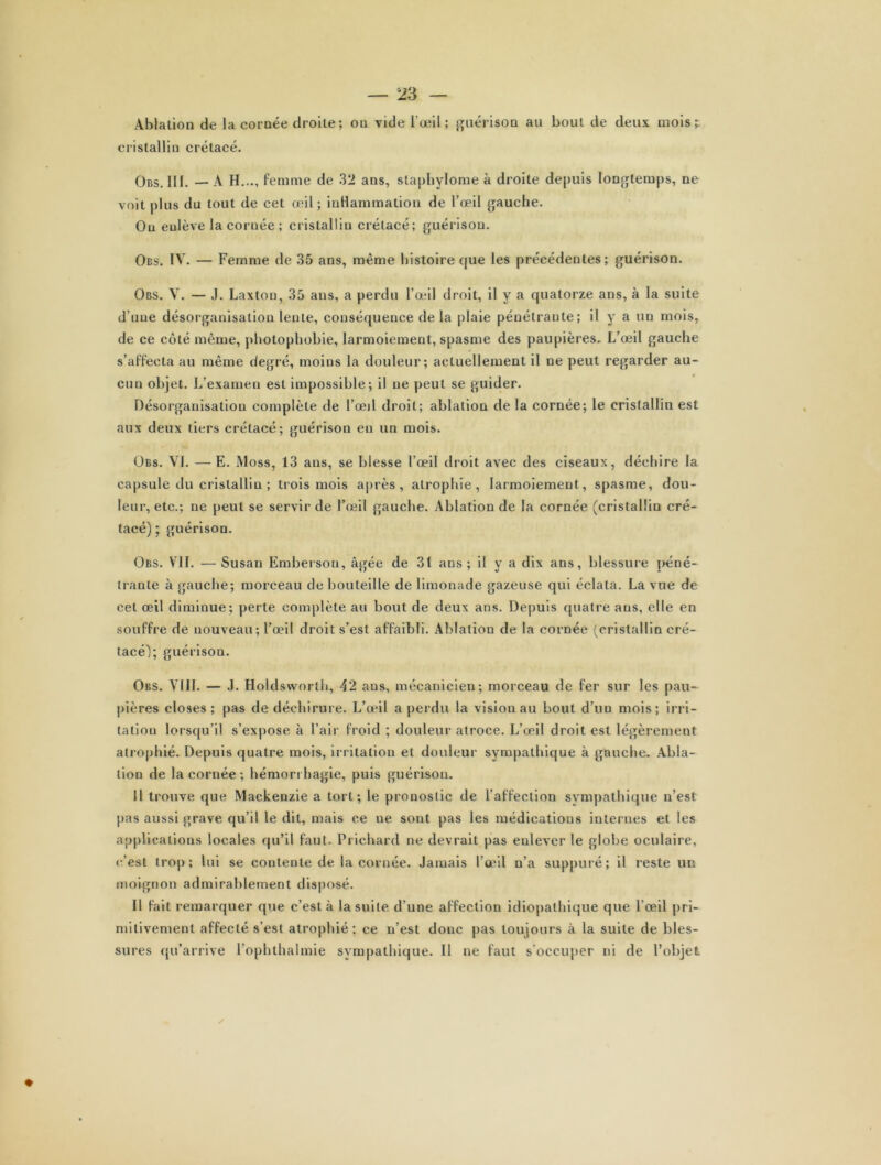 Ablation de la cornée droite; ou vide l’œil ; guérison au bout de deux mois? cristallin crétacé. Obs. III. — A H..., femme de 32 ans, staphylome à droite depuis longtemps, ne voit plus du tout de cet œil ; inflammation de l’œil gauche. Ou enlève la coruée ; cristallin crétacé; guérison. Obs. IV. — Femme de 35 ans, même histoire que les précédentes; guérison. Obs. V. — J. Laxton, 35 ans, a perdu l’œil droit, il y a quatorze ans, à la suite d’une désorganisation lente, conséquence delà plaie pénétrante; il y a un mois, de ce côté même, photophobie, larmoiement, spasme des paupières. L’œil gauche s’affecta au même degré, moins la douleur; actuellement il ne peut regarder au- cun objet. L’examen est impossible; il ne peut se guider. Désorganisation complète de l’œd droit; ablation de la cornée; le cristallin est aux deux tiers crétacé; guérison eu un mois. Obs. VI. — E. Moss, 13 ans, se blesse l’œil droit avec des ciseaux, déchire la capsule du cristallin ; trois mois après, atrophie, larmoiement, spasme, dou- leur, etc.; ne peut se servir de l’œil gauche. Ablation de la cornée (cristallin cré- tacé) ; guérison. Obs. VIL — Susan Embersou, âgée de 31 ans; il y a dix ans, blessure péné- trante à gauche; morceau de bouteille de limonade gazeuse qui éclata. La vue de cet œil diminue; perte complète au bout de deux ans. Depuis quatre ans, elle en souffre de nouveau; l’œil droit s’est affaibli. Ablation de la cornée (cristallin cré- tacé); guérison. Obs. VIII. — J. Holdsworlh, 42 aus, mécanicien; morceau de fer sur les pau- pières closes; pas de déchirure. L’œil a perdu la vision au bout d’un mois; irri- tation lorsqu’il s’expose à l’air froid ; douleur atroce. L’œil droit est légèrement atrophié. Depuis quatre mois, irritation et douleur sympathique à gauche. Abla- tion de la cornée ; hémorrhagie, puis guérison. Il trouve que Mackenzie a tort; le pronostic de l’affection sympathique n’est pas aussi grave qu’il le dit, mais ce ue sont pas les médications internes et les applications locales qu’il faut. Prichard ne devrait pas enlever le globe oculaire, e’est trop; lui se contente de la cornée. Jamais l’œil n’a suppuré; il reste un moignon admirablement disposé. II fait remarquer que c’est à la suite d’une affection idiopathique que l’œil pri- mitivement affecté s’est atrophié; ce n’est donc pas toujours à la suite de bles- sures qu’arrive l’ophthalmie sympathique. Il ne faut s’occuper ni de l’objet ✓ ♦