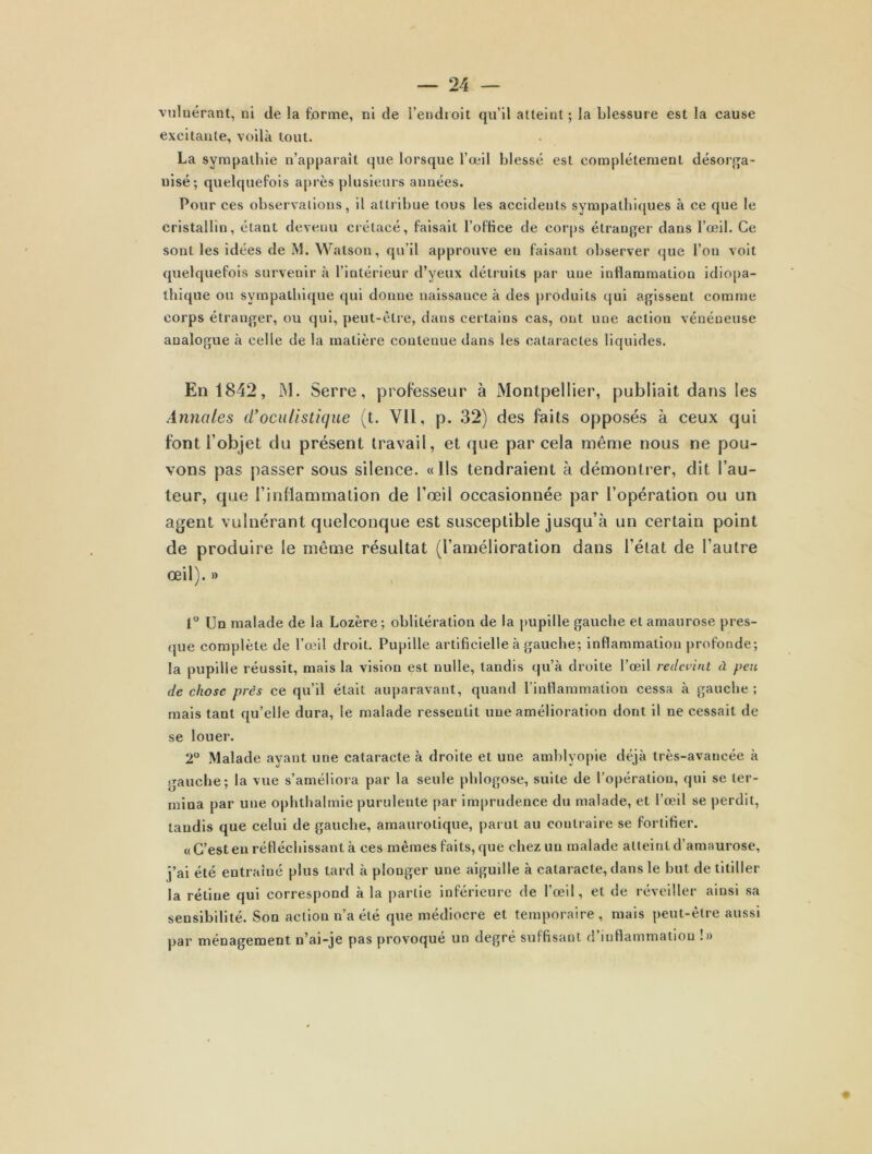 vulnérant, ni de la forme, ni de l’endroit qu’il atteint; la blessure est la cause excitante, voilà tout. La sympathie n’apparaît que lorsque l’œil blessé est complètement désorga- nisé; quelquefois après plusieurs années. Pour ces observations, il attribue tous les accidents sympathiques à ce que le cristallin, étant devenu crétacé, faisait l'office de corps étranger dans l’œil. Ce sont les idées de M. Watson, qu’il approuve en faisant observer que l’on voit quelquefois survenir à l’intérieur d’yeux détruits par une inflammation idiopa- thique ou sympathique qui donne naissance à des produits qui agissent comme corps étranger, ou qui, peut-être, dans certains cas, ont une action vénéneuse analogue à celle de la matière contenue dans les cataractes liquides. En 1842, M. Serre, professeur à Montpellier, publiait dans les Annales d'oculistique (t. Vil, p. 32) des faits opposés à ceux qui font l’objet du présent travail, et que par cela même nous ne pou- vons pas passer sous silence. «Ils tendraient à démontrer, dit l’au- teur, que l’inflammation de l’œil occasionnée par l’opération ou un agent vulnérant quelconque est susceptible jusqu’à un certain point de produire le même résultat (l’amélioration dans l’état de l’autre œil). » 1° Un malade de la Lozère; oblitération de la pupille gauche et amaurose pres- que complète de l’œil droit. Pupille artificielle à gauche; inflammation profonde; la pupille réussit, mais la vision est nulle, tandis qu’à droite l’œil redevint à peu de chose près ce qu’il était auparavant, quand l’inflammation cessa à gauche ; mais tant qu’elle dura, le malade ressentit une amélioration dont il ne cessait de se louer. 2° Malade ayant une cataracte à droite et une amblyopie déjà très-avancée à gauche; la vue s’améliora par la seule phlogose, suite de l’opération, qui se ter- mina par une ophthalmie purulente par imprudence du malade, et l’œil se perdit, tandis que celui de gauche, amaurotique, parut au contraire se fortifier. «C’est en réfléchissant à ces mêmes faits, que chez un malade atteint d’amaurose, j’ai été entraîné plus tard à plonger une aigudle à cataracte, dans le but de titiller la rétine qui correspond à la partie inférieure de l’œil, et de réveiller ainsi sa sensibilité. Son action n’a été que médiocre et temporaire, mais peut-être aussi par ménagement n’ai-je pas provoqué un degré suffisant d’inflammation !»