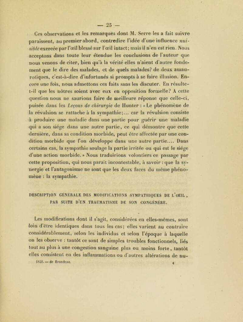 Ces observations et les remarques dont M. Serre les a fait suivre paraissent, au premier abord, contredire l’idée d’une influence nui- sible exercée par l’œil blessé sur l’œil intact; mais il n’en est rien. Nous acceptons dans toute leur étendue les conclusions de l’auteur que nous venons de citer, bien qu’à la vérité elles n’aient d’autre fonde- ment que le dire des malades, et de quels malades? de deux amau- rotiques, c’est-à-dire d’infortunés si prompts à se faire illusion. En- core une fois, nous admettons ces faits sans les discuter. En résulte- t-il que les nôtres soient avec eux en opposition formelle? A cette question nous ne saurions faire de meilleure réponse que celle-ci, puisée dans les Leçons de chirurgie de Hunter : « Le phénomène de la révulsion se rattache à la sympathie;... car la révulsion consiste à produire une maladie dans une partie pour guérir une maladie qui a son siège dans une autre partie, ce qui démontre que cette dernière, dans sa condition morbide, peut être affectée par une con- dition morbide que l’on développe dans une autre partie Dans certains cas, la sympathie soulage la partie irritée ou qui est le siège d’une action morbide. » Nous traduirions volontiers ce passage par cette proposition, qui nous paraît incontestable, à savoir : que la sy- nergie et l’antagonisme ne sont que les deux faces du même phéno- mène : la sympathie. DESCRIPTION GÉNÉRALE DES MODIFICATIONS SYMPATHIQUES DE L’OEIL , PAR SUITE D’UN TRAUMATISME DE SON CONGÉNÈRE. • Les modifications dont il s’agit, considérées en elles-mêmes, sont loin d être identiques dans tous les cas; elles varient au contraire considérablement, selon les individus et selon l’époque à laquelle on les observe : tantôt ce sont de simples troubles fonctionnels, liés tout au plus à une congestion sanguine plus ou moins forte, tantôt elles consistent en des inflammations ou d'autres altérations de nu- isis. - de Brondeau. 4