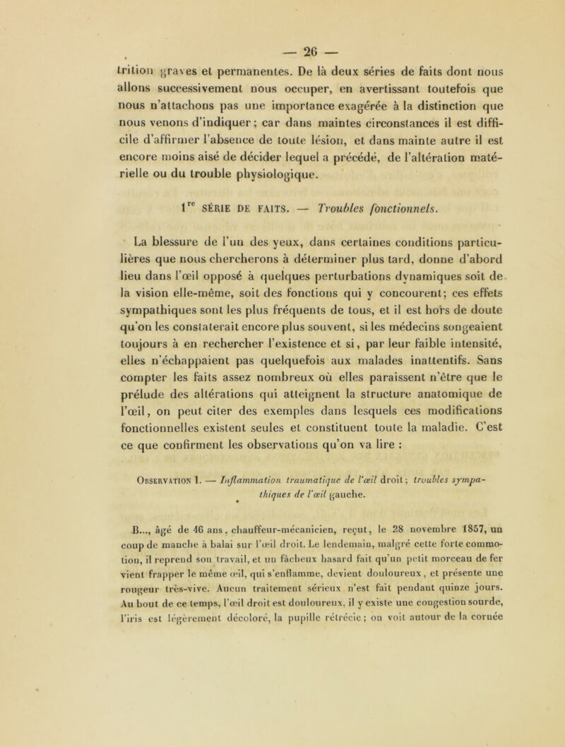 trition graves et permanentes. De là deux séries de faits dont nous allons successivement nous occuper, en avertissant toutefois que nous n’attachons pas une importance exagérée à la distinction que nous venons d’indiquer ; car dans maintes circonstances il est diffi- cile d’affirmer l’absence de toute lésion, et dans mainte autre il est encore moins aisé de décider lequel a précédé, de l’altération maté- rielle ou du trouble physiologique. lrc SÉRIE de faits. — Troubles fonctionnels. La blessure de i’un des yeux, dans certaines conditions particu- lières que nous chercherons à déterminer plus tard, donne d’abord lieu dans l’œil opposé à quelques perturbations dynamiques soit de la vision elle-même, soit des fonctions qui y concourent; ces effets sympathiques sont les plus fréquents de tous, et il est hors de doute qu’on les constaterait encore plus souvent, si les médecins songeaient toujours à en rechercher l’existence et si, par leur faible intensité, elles n'échappaient pas quelquefois aux malades inattentifs. Sans compter les faits assez nombreux où elles paraissent n’être que le prélude des altérations qui atteignent la structure anatomique de l’œil, on peut citer des exemples dans lesquels ces modifications fonctionnelles existent seules et constituent toute la maladie. C’est ce que confirment les observations qu’on va lire : Observation I. — Inflammation traumatique de l’œil droit; troubles sympa- thiques de l’œil gauche. B..., âgé de 46 ans, chauffeur-mécanicien, reçut, le ?.8 novembre 1857, uu coup de manche à balai sur l’œil droit. Le lendemain, malgré celte forte commo- tion, il reprend son travail, et uu fâcheux hasard fait qu’un petit morceau de fer vient frapper le même œil, qui s’enflamme, devient douloureux, et présente une rougeur très-vive. Aucun traitement sérieux n’est fait pendant quinze jours. Au bout de ce temps, l’œil droit est douloureux, il y existe une congestion sourde, l’iris est légèrement décoloré, la pupille rétrécie; on voit autour de la coruée