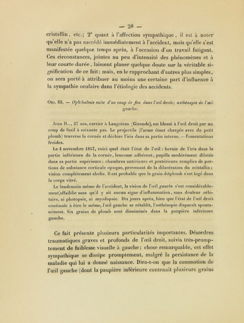 cristallin, etc.; 2° quant à l’affection sympathique, il est à noter qu’elle n’a pas succédé immédiatement à l’accident, mais qu’elle s’est manifestée quelque temps après, à l’occasion d’un travail fatigant. Ces circonstances, jointes au peu d’intensité des phénomènes et à leur courte durée, laissent planer quelque doute sur la véritable si- gnification de ce fait; mais, en le rapprochant d’autres plus simples, on sera porté à attribuer au moins une certaine part d’influence à la sympathie oculaire dans l’étiologie des accidents. Obs. III. — Ophlhalmie suite d’un coup de Jeu dans l’œil droit; asthénopie de l’œil gauche. .leau I)..., 27 aus, carrier à Langoiran (Gironde), est blessé à l’œil droit par un coup de fusil à soixante pas. Le projectile (l’arme étant chargée avec du petit plomb) traverse la cornée et déchire l’iris dans sa partie interne. — Fomentations froides. Le 4 novembre 1857, voici quel était l’état de l’œil : hernie de l’iris dans la partie inférieure de la cornée, leucome adhérent, pupille modérément dilatée dans sa partie supérieure; chambres antérieure et postérieure remplies de por- tions de substance corticale opaque, provenant de la dilacération du cristallin ; vision complètement abolie. Il est probable que le grain delplomb s’est logé dans le corps vitré. Le lendemain même de l’accident, la vision de l’œil gauche s’est eonsidérable- mentjaffaiblie sans qu’il y ait aucun signe d’inflammation, sans douleur orbi- taire, ni photopsie, ni myodopsie. Dix jours après, bien que l’état de l’œil droit continuât à être le même, l’œil gauche se rétablit, l’asthénopie disparaît sponta- nément. Six graius de plomb sont disséminés dans la paupière inférieure gauche. Ce fait présente plusieurs particularités importantes. Désordres traumatiques graves et profonds de l’œil droit, suivis très-promp- tement de faiblesse visuelle à gauche; chose remarquable, cet effet sympathique se dissipe promptement, malgré la persistance de la maladie qui lui a donné naissance. Dira-t-on que la commotion de l’œil gauche (dont la paupière inférieure contenait plusieurs grains