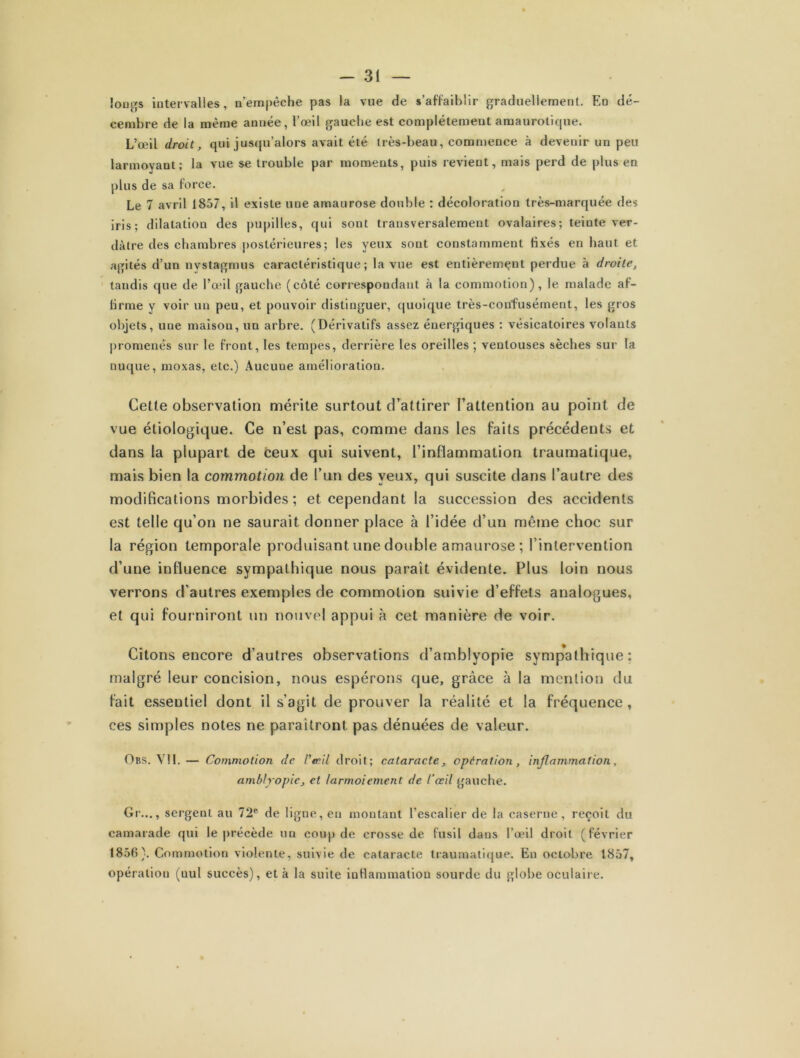 Jougs intervalles, n’empêche pas la vue de s’affaiblir graduellement. En dé- cembre de la même année, l’œil gauche est complètement amaurotique. L’œil droit, qui jusqu’alors avait été très-beau, commence à devenir un peu larmoyant; la vue se trouble par moments, puis revient, mais perd de plus en plus de sa force. Le 7 avril 1857, il existe une amaurose double : décoloration très-marquée des iris; dilatation des pupilles, qui sont transversalement ovalaires; teinte ver- dâtre des chambres postérieures; les yeux sont constamment fixés en haut et agités d’un nystagrnus caractéristique; la vue est entièrement perdue à droite, tandis que de l’œil gauche (côté correspondant à la commotion), le malade af- firme y voir un peu, et pouvoir distinguer, quoique très-confusément, les gros objets, une maison, un arbre. (Dérivatifs assez énergiques ; vésicatoires volants promenés sur le front, les tempes, derrière les oreilles ; ventouses sèches sur la nuque, moxas, etc.) Aucune amélioration. Cette observation mérite surtout d’attirer l’attention au point de vue étiologique. Ce n’est pas, comme dans les faits précédents et dans la plupart de ceux qui suivent, l’inflammation traumatique, mais bien la commotion de l’un des yeux, qui suscite dans l’autre des modifications morbides ; et cependant la succession des accidents est telle qu’on ne saurait donner place à l’idée d’un même choc sur la région temporale produisant une double amaurose ; l’intervention d’une influence sympathique nous parait évidente. Plus loin nous verrons d’autres exemples de commotion suivie d’effets analogues, et qui fourniront un nouvel appui à cet manière de voir. Citons encore d’autres observations d’amblyopie sympathique: malgré leur concision, nous espérons que, grâce à la mention du fait essentiel dont il s’agit de prouver la réalité et la fréquence, ces simples notes ne paraîtront pas dénuées de valeur. Obs. VII. — Commotion de l'teil droit; cataracte, operation, inflammation, amblyopic, et larmoiement de l’œil gauche. Gr..., sergent, au 72e de ligne, en montant l’escalier de la caserne, reçoit du camarade qui le précède un coup de crosse de fusil dans l’œil droit (février 1856). Commotion violente, suivie de cataracte traumatique. En octobre 1857, opération (nul succès), et à la suite inflammation sourde du globe oculaire.