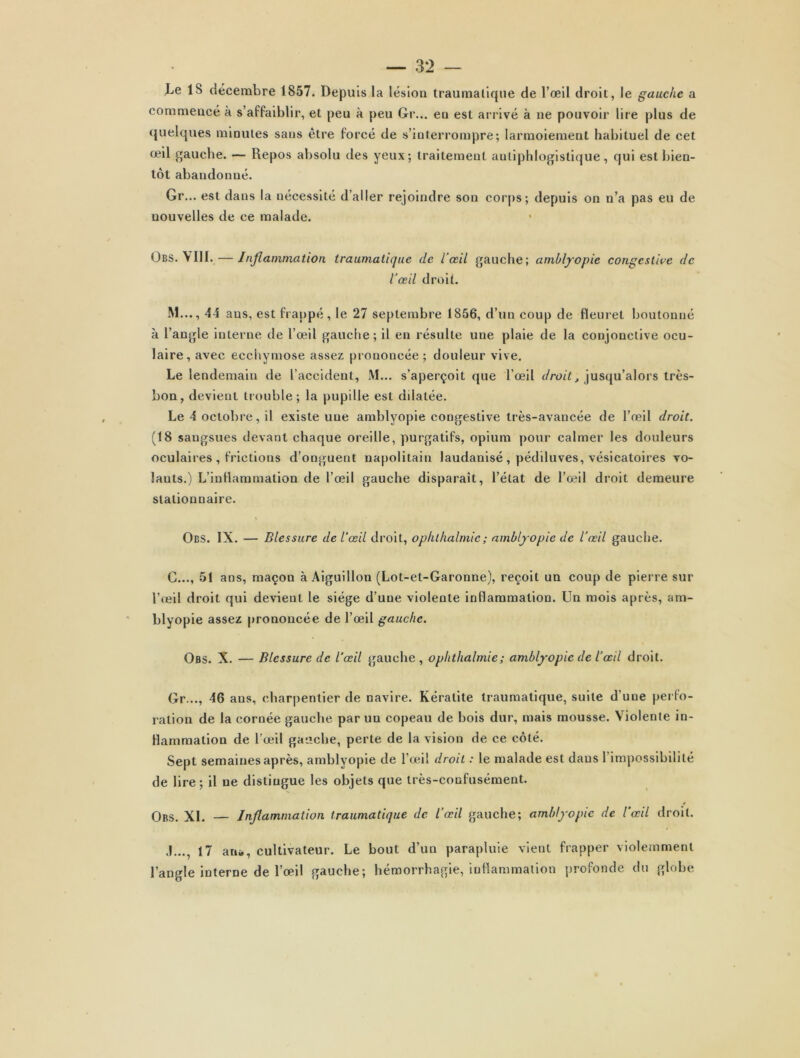 18 décembre 1857. Depuis la lésion traumatique de l’œil droit, le gauche a commencé à s’affaiblir, et peu à peu Gr... eu est arrivé à ne pouvoir lire plus de quelques minutes sans être forcé de s’interrompre; larmoiement habituel de cet œil gauche. — Repos absolu des yeux; traitement antiphlogistique, qui est bien- tôt abandonné. Gr... est dans la nécessité d’aller rejoindre son corps; depuis on n’a pas eu de nouvelles de ce malade. Obs. VIII. — Inflammation traumatique de l’œil gauche; amblyopie congestive de Vœil droit. M..., 44 ans, est frappé, le 27 septembre 1856, d’un coup de fleuret boutonné à l’angle interne de l’œil gauche; il en résulte une plaie de la conjonctive ocu- laire, avec ecchymose assez prononcée; douleur vive. Le lendemain de l’accident, M... s’aperçoit que l’œil droit, jusqu’alors très- bon, devient trouble; la pupille est ddatée. Le 4 octobre, il existe une amblyopie congestive très-avancée de l’œil droit. (18 sangsues devant chaque oreille, purgatifs, opium pour calmer les douleurs oculaires , frictions d’onguent napolitain laudanisé, pédiluves, vésicatoires vo- îauts.) L’inflammation de l’œil gauche disparait, l’état de l’œil droit demeure stationnaire. Obs. IX. — Blessure de l'œil droit, ophthalmie; amblyopie de l'œil gauche. G..., 51 ans, maçon à Aiguillon (Lot-et-Garonne), reçoit un coup de pierre sur l’œil droit qui devient le siège d’une violente inflammation. Un mois après, am- blyopie assez prononcée de l’œil gauche. Obs. X. — Blessure de l’œil gauche, ophthalmie ; amblyopie de l’œil droit. Gr..., 46 ans, charpentier de navire. Kératite traumatique, suite d'une perfo- ration de la cornée gauche par uu copeau de bois dur, mais mousse. Violente in- flammation de l’œil gauche, perte de la vision de ce côté. Sept semaines après, amblyopie de l’œil droit : le malade est dans l’impossibilité de lire; il ne distingue les objets que très-confusément. Obs. XI. — Inflammation traumatique de l’œil gauche; amblyopie de l'œil droit. .1..., 17 an», cultivateur. Le bout d’un parapluie vient frapper violemment l’angle interne de l’œil gauche; hémorrhagie, inflammation profonde du globe