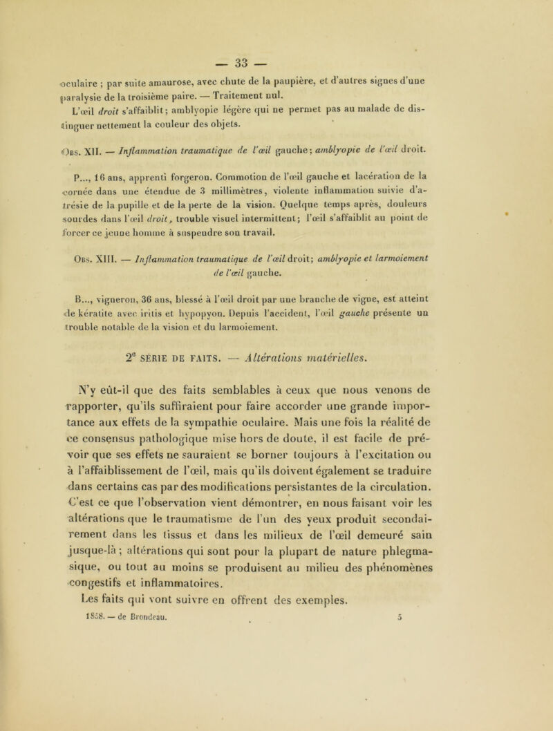 oculaire ; par suite amaurose, avec chute de la paupière, et d’autres signes d’uue paralysie de la troisième paire. — Traitement nul. L’œil droit s’affaiblit; amblyopie légère qui ne permet pas au malade de dis- tinguer nettement la couleur des objets. ,<)bs. XII. — Inflammation traumatique de l’œil gauche; amblyopie de l’œil droit. P..., 16 ans, apprenti forgeron. Commotion de l’œil gauche et lacération de la «ornée dans une étendue de 3 millimètres, violente inflammation suivie d’a- irésie de la pupille et de la perte de la vision. Quelque temps après, douleurs sourdes dans l’œil droit, trouble visuel intermittent; l’œil s’affaiblit au point de forcer ce jeune homme à suspendre son travail. Obs. XII1. — Inflammation traumatique de l’œil droit; amblyopie et larmoiement de l’œil gauche. B..., vigneron, 36 ans, blessé à l’œil droit par une branche de vigne, est atteint de kératite avec i ri lis et hypopyon. Depuis l’accident, l’œil gauche présente un trouble notable de la vision et du larmoiement. 2e série de faits. — Altérations matérielles. N’y eùt-il que des faits semblables à ceux que nous venons de rapporter, qu’ils suffiraient pour faire accorder une grande impor- tance aux effets de la sympathie oculaire. Mais une fois la réalité de ce consçnsus pathologique mise hors de doute, il est facile de pré- voir que ses effets ne sauraient se borner toujours à l’excitation ou à l’affaiblissement de l’œil, mais qu’ils doivent également se traduire dans certains cas par des modifications persistantes de la circulation. * L’est ce que l’observation vient démontrer, en nous faisant voir les altérations que le traumatisme de l’un des yeux produit secondai- rement dans les tissus et dans les milieux de l’œil demeuré sain jusque-là; altérations qui sont pour la plupart de nature phlegma- sique, ou tout au moins se produisent au milieu des phénomènes congestifs et inflammatoires. Les faits qui vont suivre en offrent des exemples. 1S58. — de Brondeau. 5