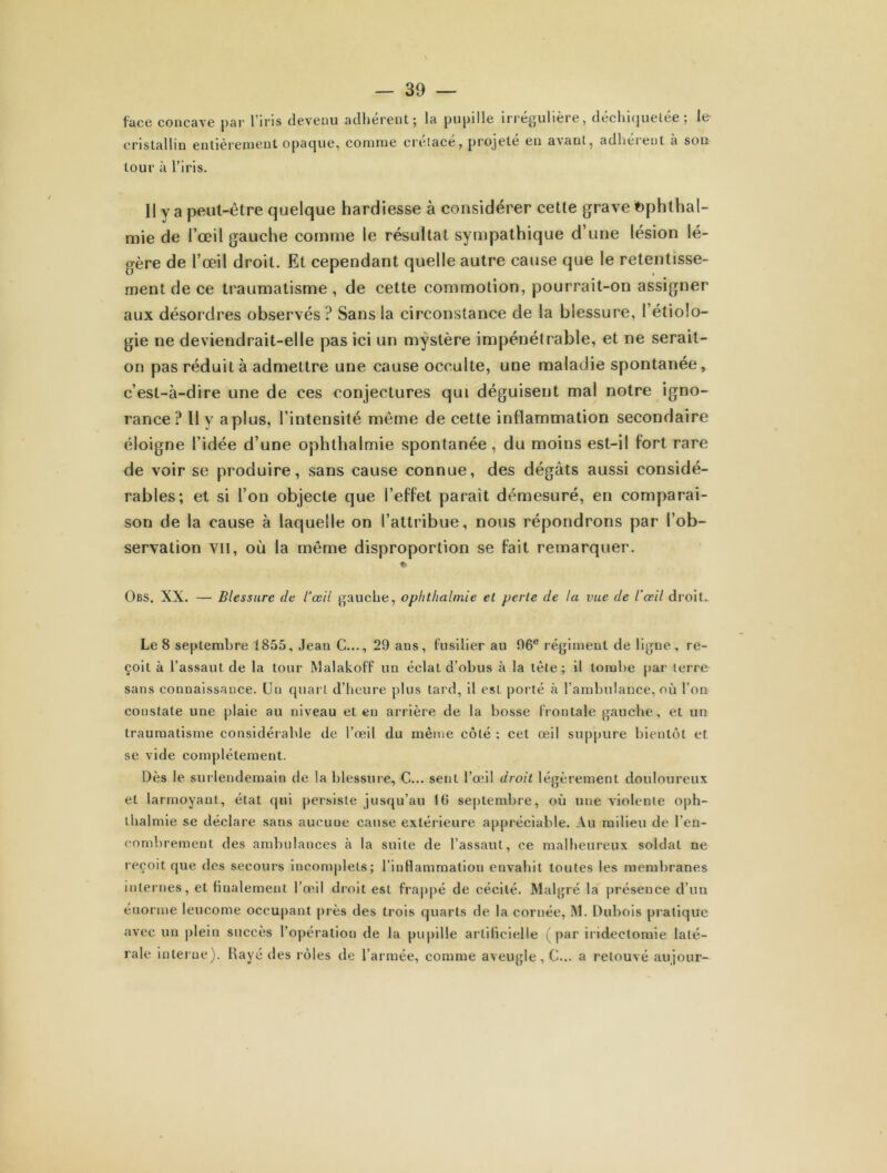 face concave par l’iris devenu adhérent; la pupille irrégulière, déchiquetée; le cristallin entièrement opaque, comme créiacé, projeté en avant, adhérent à son tour à l’iris. Il y a peut-être quelque hardiesse à considérer cette grave fcphthal- mie de l’œil gauche comme le résultat sympathique d’une lésion lé- gère de l’œil droit. Et cependant quelle autre cause que le retentisse- ment de ce traumatisme , de cette commotion, pourrait-on assigner aux désordres observés? Sans la circonstance de la blessure, l’étiolo- gie ne deviendrait-elle pas ici un mystère impénétrable, et ne serait- on pas réduit à admettre une cause occulte, une maladie spontanée, c’est-à-dire une de ces conjectures qui déguisent mal notre igno- rance? Il y a plus, l’intensité même de cette inflammation secondaire éloigne l’idée d’une ophthalmie spontanée, du moins est-il fort rare de voir se produire, sans cause connue, des dégâts aussi considé- rables; et si l’on objecte que l’effet parait démesuré, en comparai- son de la cause à laquelle on l’attribue, nous répondrons par l’ob- servation vu, où la même disproportion se fait remarquer. Obs. XX. — Blessure de l’œil gauche, ophthalmie et perte de la vue de l’œil droit» Le 8 septembre 1855, Jean C..., 29 ans, fusilier au 96e régiment de ligne , re- çoit à l’assaut de la tour Malakoff un éclat d’obus à la tète; il tombe par terre sans connaissance. Un quart d’heure plus tard, il est porté à l’ambulance, où l’on constate une plaie au niveau et en arrière de la bosse frontale gauche, et un traumatisme considérable de l’oeil du même côté ; cet œil suppure bientôt et se vide complètement. Dès le surlendemain de la blessure, C... sent l’œil droit légèrement douloureux et larmoyant, état qui persiste jusqu’au 10 septembre, où une violente oph- thalmie se déclare sans aucune cause extérieure appréciable. Au milieu de l’en- combrement des ambulances à la suite de l’assaut, ce malheureux soldat ne reçoit que des secours incomplets; l’inflammation envahit toutes les membranes internes, et finalement l’œil droit est frappé de cécité. Malgré la présence d’un énorme leucome occupant près des trois quarts de la cornée, M. Dubois pratique avec un plein succès l’opération de la pupille artificielle (par iridectomie laté- rale interne). Rayé des rôles de l’armée, comme aveugle, C... a retouvé aujour-