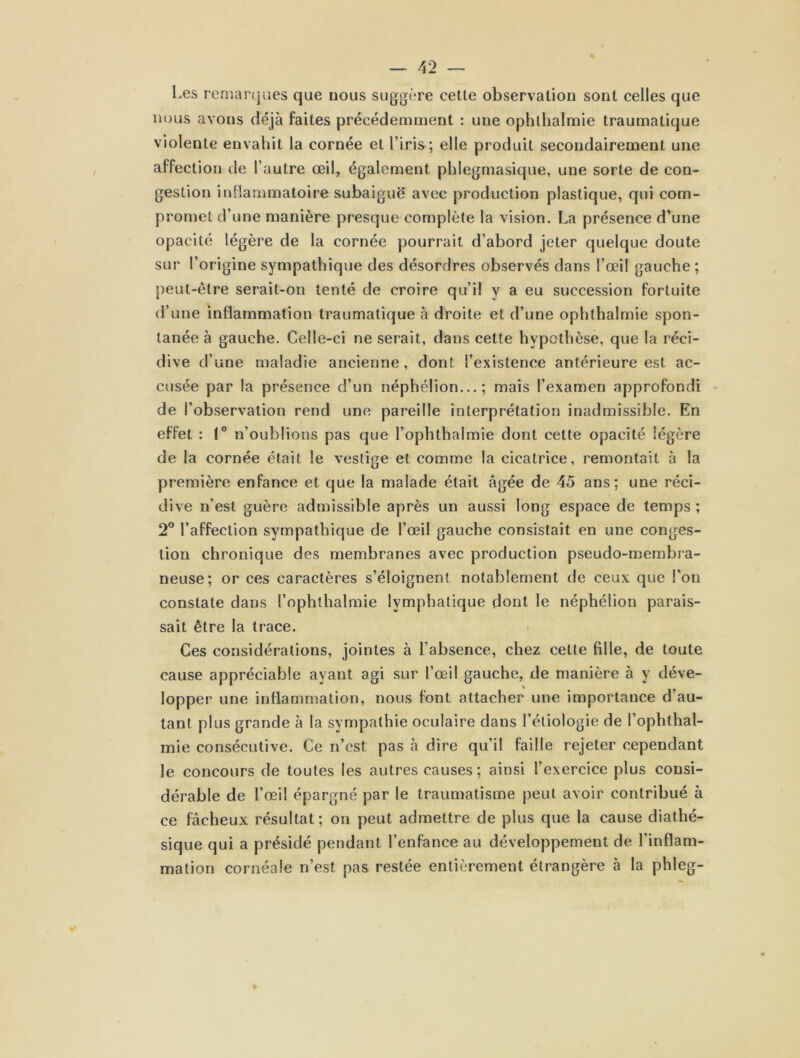 Les remarques que nous suggère cette observation sont celles que nous avons déjà faites précédemment : une ophthalmie traumatique violente envahit la cornée et l’iris; elle produit secondairement une affection de l’autre œil, également phlegmasique, une sorte de con- gestion inflammatoire subaiguë avec production plastique, qui com- promet d’une manière presque complète la vision. La présence d’une opacité légère de la cornée pourrait d’abord jeter quelque doute sur l’origine sympathique des désordres observés dans l’œil gauche ; peut-être serait-on tenté de croire qu’il y a eu succession fortuite d’une inflammation traumatique à droite et d’une ophthalmie spon- tanée à gauche. Celle-ci ne serait, dans cette hypothèse, que la réci- dive d’une maladie ancienne, dont l’existence antérieure est ac- cusée par la présence d’un néphélion... ; mais l’examen approfondi de l’observation rend une pareille interprétation inadmissible. En effet : 1° n’oublions pas que l’ophthalmie dont cette opacité légère de la cornée était le vestige et comme la cicatrice, remontait à la première enfance et que la malade était âgée de 45 ans; une réci- dive n’est guère admissible après un aussi long espace de temps; 2° l’affection sympathique de l’œil gauche consistait en une conges- tion chronique des membranes avec production pseudo-membra- neuse; or ces caractères s’éloignent notablement de ceux que l’on constate dans l’ophthalmie lymphatique dont le néphélion parais- sait être la trace. Ces considérations, jointes à l’absence, chez cette fille, de toute cause appréciable ayant agi sur l’œil gauche, de manière à y déve- lopper une inflammation, nous font attacher une importance d’au- tant plus grande à la sympathie oculaire dans l’étiologie de l’ophthal- mie consécutive. Ce n’est pas 5 dire qu’il faille rejeter cependant le concours de toutes les autres causes ; ainsi l’exercice plus consi- dérable de l’œil épargné par le traumatisme peut avoir contribué à ce fâcheux résultat; on peut admettre de plus que la cause diathé- sique qui a présidé pendant l’enfance au développement de l’inflam- mation cornéale n’est pas restée entièrement étrangère à la phleg-