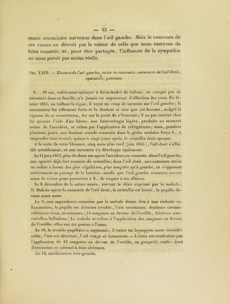 0 — 43 — masie secondaire survenue dans l’œil gauche. Mais le concours de ces causes ne détruit pas la valeur de celle que nous essayons de faire ressortir, et, pour être partagée, l’influence de la sympathie ne nous parait pas moins réelle. Obs. XXIII. — Blessure de l’œil gauche, suivie de cataracte; cataracte de l œil droit, . * opération ; guérison. S..., 19 ans, cultivateur-métayer à Saint-André de Cubzac, ne compte pas de cataracté dans sa famille, n’a jamais eu auparavant d’affection des yeux. En fé- vrier 1855, en taillant la vigne , il reçut un coup de sarment sur l’œil gauche; la commotion fut tellement forte et la douleur si vive que cet homme, malgré la vigueur de sa constitution, fut sur le point de s’évanouir; il ne put rentrer chez lui qu’avec l’aide d’un bâton; une hémorrhagie légère, produite au moment même de l’accident, se calma par l’application de réfrigérants; mais, pendant plusieurs jours, une douleur sourde ressentie dans le glohe oculaire força S... à suspendre tout travail; quinze à vingt jours après, le cristallin était opaque. A la suite de cette blessure, cinq mois plus lard (juin 1855), l’œil droit s’affai- blit notablement, et une cataracte s’y développe également. Le 11 juin 1857, plus de deux ans après l’accident,ou constate : dans l’œil gauche, une opacité déjà fort avancée du cristallin ; dans l’oeil droit, une cataracte striée ou radiée à forme des plus régulières, plus complète qu’à gauche, et s’opposant entièrement au passage de la lumière, tandis que l’œil gauche conserve encore assez de vision pour permettre à S... de vaquer à ses affaires. Le 8 décembre de la même année, suivant le désir exprimé par le malade, M. Dubois opère la cataracte de l’œil droit, le cristallin est broyé, la pupille de- vient assez nette. Le 9, une imprudence commise par le malade donne lieu à une violente in- flammation; la pupille est devenue trouble, l'iris lornenteux; douleurs eircum- orbitaires vives, incessantes. ( 15 sangsues au devant de l’oreille, frictions mer- curielles, belladone.) Le malade se refuse à l’application des sangsues au devant de l’oreille; elles ont été posées à l’anus. Le 10, le trouble pupillaire a augmenté; il existe un hypopvon assez considé- rable, l’iris est décoloré, l’œil rouge et larmoyant. — L’iritis est combattue par l’application de 12 sangsues au devant de l’oreille, un purgatif; soufre doré d’antimoine et calomel à dose altérante. Le 13, amélioration très-grande.