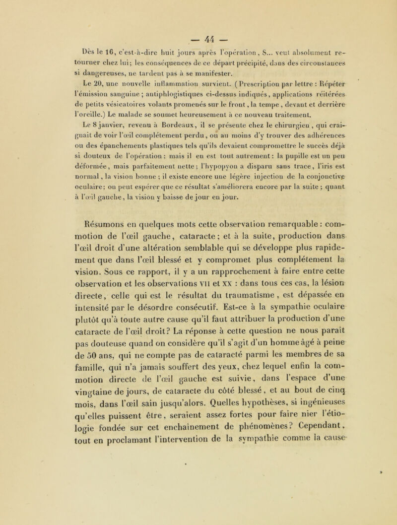 Dès le IG, c’est-à-dire huit jours après l’opération, S... veut absolument re- tourner chez lui; les conséquences de ce départ précipité, dans des circonstances si dangereuses, ne tardent pas à se manifester. Le 20, une nouvelle inflammation survient. ( Prescription par lettre ; Répéter l’émission sanguiue ; antiphlogistiques ci-dessus indiqués, applications réitérées de petits vésicatoires volants promenés sur le front, la tempe , devant et derrière l’oreille.) Le malade se soumet heureusement à ce nouveau traitement. Le 8 janvier, revenu à Bordeaux, il se présente chez le chirurgien, qui crai- gnait de voir l’œil complètement perdu, ou au moins d’y trouver des adhérences ou des épanchements plastiques tels qu’ils devaient compromettre le succès déjà si douteux de l’opération; mais il eu est tout autrement ; la pupille est un peu déformée, mais parfaitement nette; l’hypopyon a disparu sans trace, l’iris est normal, la vision bonne ; il existe encore une légère injection de la conjonctive: oculaire; ou peut espérer que ce résultat s’améliorera encore par la suite ; quant à l’œil gauche, la vision y baisse de jour en jour. Résumons en quelques mots cette observation remarquable: com- motion de l’œil gauche, cataracte; et à la suite, production dans l’œil droit d’une altération semblable qui se développe plus rapide- ment que dans l’œil blessé et y compromet plus complètement la vision. Sous ce rapport, il y a un rapprochement à faire entre cette observation et les observations Vil et xx : dans tous ces cas, la lésion directe, celle qui est le résultat du traumatisme, est dépassée en intensité par le désordre consécutif. Est-ce à la sympathie oculaire plutôt qu’à toute autre cause qu’il faut attribuer la production d’une cataracte de l’œil droit? La réponse à cette question ne nous paraît pas douteuse quand on considère qu’il s’agit d’un homme âgé à peine de 50 ans, qui ne compte pas de cataracté parmi les membres de sa famille, qui n’a jamais souffert des yeux, chez lequel enfin la com- motion directe de l’œil gauche est suivie, dans l’espace d’une vingtaine de jours, de cataracte du côté blessé, et au bout de cinq mois, dans l’œil sain jusqu’alors. Quelles hypothèses, si ingénieuses qu’elles puissent être, seraient assez fortes pour faire nier l’étio- logie fondée sur cet enchaînement de phénomènes? Cependant, tout en proclamant l’intervention de la sympathie comme ia cause