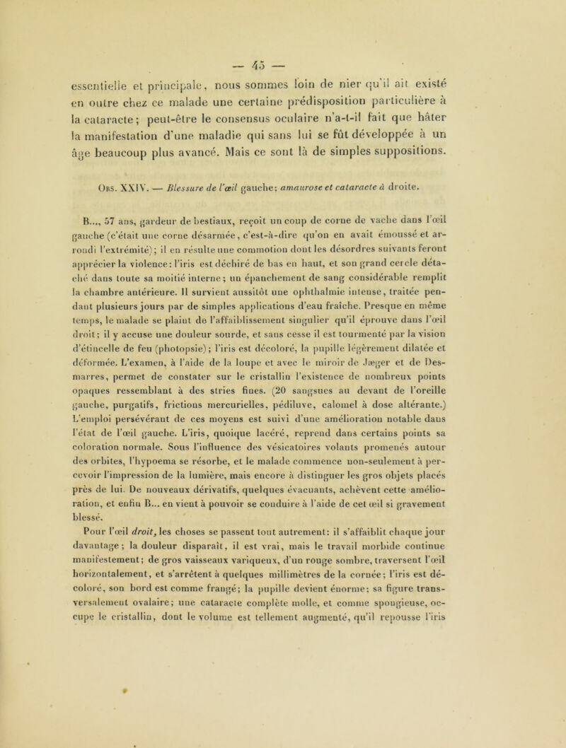 essentielle et principale, nous sommes loin de nier qu il ait existé en outre chez ce malade une certaine prédisposition particulière a la cataracte; peut-être le consensus oculaire n’a-t-il fait que hâter la manifestation d'une maladie qui sans lui se fût développée à un âge beaucoup plus avancé. Mais ce sont là de simples suppositions. Ors. XXIV. — Blessure de l'œil gauche; amaurose et cataracte à droite. B..., 57 ans, gardeur de bestiaux, reçoit un coup de corue de vache dans 1 œil gauche (c’était une corne désarmée, c’est-à-dire qu’on en avait émoussé et ar- rondi l’extrémité') ; il en résulte une commotion dont les désordres suivants feront apprécier la violence: l’iris est déchiré de bas en haut, et son grand cercle déta- ché dans toute sa moitié interne; un épanchement de sang considérable remplit la chambre antérieure. Il survient aussitôt une ophthalmie intense, traitée pen- dant plusieurs jours par de simples applications d’eau fraîche. Presque en même temps, le malade se plaint de l’affaiblissement singulier qu’il éprouve dans l’œil droit; il y accuse une douleur sourde, et sans cesse il est tourmenté par la vision d’étincelle de feu (photopsie); l’iris est décoloré, la pupille légèrement dilatée et déformée. L’examen, à l’aide de la loupe et avec le miroir de Jæger et de Des- marres, permet de constater sur le cristallin l’existence de nombreux points opaques ressemblant à des stries fines. (20 sangsues au devant de l’oreille gauche, purgatifs, frictions mercurielles, pédiluve, calomel à dose altérante.) L’emploi persévérant de ces moyens est suivi d’une amélioration notable daus l’état de l’œil gauche. L’iris, quoique lacéré, reprend dans certains points sa coloration normale. Sous l’influence des vésicatoires volants promenés autour des orbites, l hypoema se résorbe, et le malade commence non-seulement à per- cevoir l’impression de la lumière, mais encore à distinguer les gros objets placés près de lui. De nouveaux dérivatifs, quelques évacuants, achèvent cette amélio- ration, et enfin B... en vient à pouvoir se conduire à l’aide de cet œil si gravement blessé. Pour l’œil droit, les choses se passent tout autrement: il s’affaiblit chaque jour davantage; la douleur disparaît, il est vrai, mais le travail morbide continue manifestement; de gros vaisseaux variqueux, d’un rouge sombre, traversent l’œil horizontalement, et s’arrêtent à quelques millimètres de la cornée; l’iris est dé- coloré, son bord est comme frangé; la pupille devient énorme; sa figure trans- versalement ovalaire; une cataracte complète molle, et comme spongieuse, oc- cupe le cristallin, dont le volume est tellement augmenté, qu’il repousse l'iris