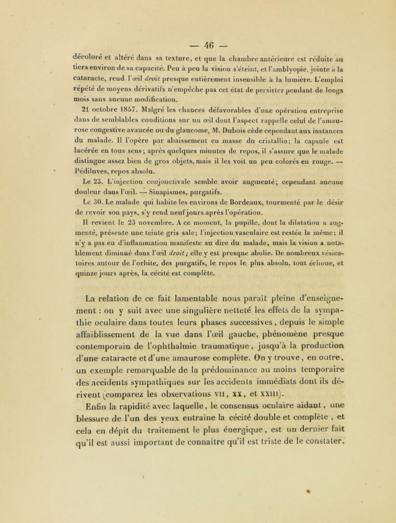 décoloré el altéré dans sa texture, et que la chambre antérieure est réduite au tiers environ de sa capacité. Peu à peu la vision s’éteint, et l’amblyopie, jointe à la cataracte, rend 1 œil droit presque entièrement insensible à la lumière. L’emploi répété de moyens dérivatifs n’empêche pas cet état de persister pendant de longs mois sans aucune modification. 21 octobre 1857. Malgré les chances défavorables d’une opération entreprise dans de semblables conditions sur un œil dont l’aspect rappelle celui de l’amau- rose congestive avancée ou du glaucome, M. Dubois cède cependant aux instances du malade. Il l’opère par abaissement eu masse du cristallin; la capsule est lacérée en tous sens; après quelques minutes de repos, il s’assure que le malade distingue assez bien de gros objets, mais il les voit un peu colorés eu rouge. — Pédiluves, repos absolu. Le 23. L’injection conjonctivale semble avoir augmenté; cependant aucune douleur dans l’œil. — Sinapismes, purgatifs. Le 30. Le malade qui habite les environs de Bordeaux, tourmenté par le désir de revoir son pays, s’y rend neuf jours après l’opération. Il revient le 23 novembre. A ce momeut, la pupille, dont la dilatation a aug- menté, présente une teinte gris sale; l’injection vasculaire est restée la même; il n’y a pas eu d’inflammation manifeste au dire du malade, mais la vision a nota- blement diminué dans l’œil droit ; elle y est presque abolie. De nombreux vésica- toires autour de l’orbite, des purgatifs, le repos le plus absolu, tout échoue, et quinze jours après, la cécité est complète. La relation de ce fait lamentable nous paraît pleine d’enseigne- ment : ou y suit avec une singulière netteté les effets de la sympa- thie oculaire dans toutes leurs phases successives, depuis le simple affaiblissement de la vue dans l’œil gauche, phénomène presque contemporain de l’ophthalmie traumatique, jusqu’à la production d’une cataracte et d’une amaurose complète. On y trouve, en outre, un exemple remarquable de la prédominance au moins temporaire des accidents sympathiques sur les accidents immédiats dont ils dé- rivent (comparez les observations vil, XX, et xxm). Enfin la rapidité avec laquelle, le consensus oculaire aidant, une blessure de l’un des yeux entraîne la cécité double et complète , et cela en dépit du traitement le plus énergique , est un dernier fait qu’il est aussi important de connaître qu’il est triste de le constater.