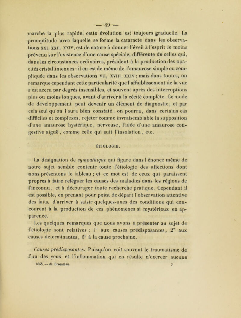 marche la plus rapide, cette évolution est toujours graduelle. La promptitude avec laquelle se forme la cataracte dans les observa- tions XXI, xxn, xxiv, est de nature à donner l’éveil à l’esprit le moins prévenu sur l’existence d’une cause spéciale, différente de celles qui, dans les circonstances ordinaires, président à la production des opa- cités cristalliniennes : il en est de même de l’amaurose simple ou com- pliquée dans les observations vu, xvm, xxiv; mais dans toutes, on remarque cependant cette particularité que l’affaiblissement de la vue s’est accru par degrés insensibles, et souvent après des interruptions plus ou moins longues, avant d’arriver à la cécité complète. Ce mode de développement peut devenir un élément de diagnostic, et par cela seul qu’on l’aura bien constaté, on pourra, dans certains cas difficiles et complexes, rejeter comme invraisemblable la supposition d’une amaurose hystérique, nerveuse, l'idée d’une amaurose con- gestive aiguë, comme celle qui suit l’insolation , etc. ÉTIOLOGIE. La désignation de sympathique qui figure dans l’énoncé même de notre sujet semble contenir toute l’étiologie des affections dont nons présentons le tableau ; et ce mot est de ceux qui paraissent propres à faire reléguer les causes des maladies dans les régions de l’inconnu , et à décourager toute recherche pratique. Cependant il est possible, en prenant pour point de départ l’observation attentive des faits, d’arriver à saisir quelques-unes des conditions qui con- courent à la production de ces phénomènes si mystérieux en ap- parence. Les quelques remarques que nous avons à présenter au sujet de l’étiologie sont relatives : t° aux causes prédisposantes, 2° aux causes déterminantes, 5° à la cause prochaine. Causes prédisposantes. Puisqu’on voit souvent le traumatisme de l’un des yeux et l’inflammation qui en résulte n’exercer aucune 1 So8. — de Brondeau. 7