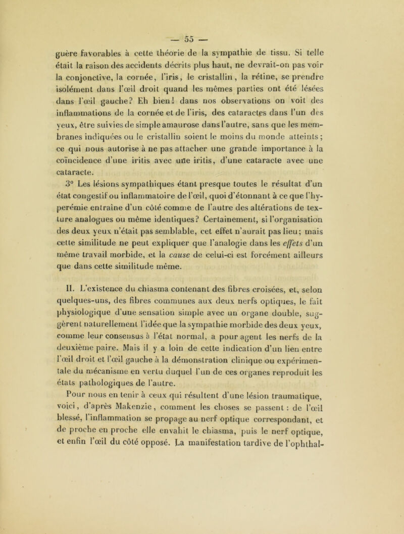 guère favorables à cette théorie de la sympathie de tissu. Si telle était la raison des accidents décrits plus haut, ne devrait-on pas voir la conjonctive, la cornée, l’iris, le cristallin, la rétine, se prendre isolément dans l’œil droit quand les mêmes parties ont été lésées dans l’œil gauche? Eh bien! dans nos observations on voit des inflammations de la cornée et de l’iris, des cataractes dans l’un des yeux, être suivies de simple amaurose dans l’autre, sans que les mem- branes indiquées ou le cristallin soient le moins du monde atteints; ce qui nous autorise à ne pas attacher une grande importance à la coïncidence d’une iritis avec une iritis, d’une cataracte avec une cataracte. 3° Les lésions sympathiques étant presque toutes le résultat d’un état congestif ou inflammatoire de l’œil, quoi d’étonnant à ce que ( hy- perémie entraîne d’un côté comme de l’autre des altérations de tex- ture analogues ou même identiques? Certainement, si l’organisation des deux yeux n’était pas semblable, cet effet n’aurait pas lieu; mais cette similitude ne peut expliquer que l’analogie dans les effets d’un même travail morbide, et la cause de celui-ci est forcément ailleurs que dans cette similitude même. II. L’existence du chiasma contenant des fibres croisées, et, selon quelques-uns, des fibres communes aux deux nerfs optiques, le fait physiologique d’une sensation simple avec un organe double, sug- gèrent naturellement l’idée que la sympathie morbide des deux yeux, comme leur consensus à l’état normal, a pour agent les nerfs de la deuxième paire. Mais il y a loin de cette indication d’un lien entre l’œil droit et l’œil gauche à la démonstration clinique ou expérimen- tale du mécanisme en vertu duquel l’un de ces organes reproduit les états pathologiques de l’autre. Pour nous en tenir à ceux qui résultent d’une lésion traumatique, voici, d’après Makenzie, comment les choses se passent: de l’œil blessé, 1 inflammation se propageau nerf optique correspondant, et de proche en proche elle envahit le chiasma, puis le nerf optique, et enfin l’œil du côté opposé. La manifestation tardive de l’ophthal-