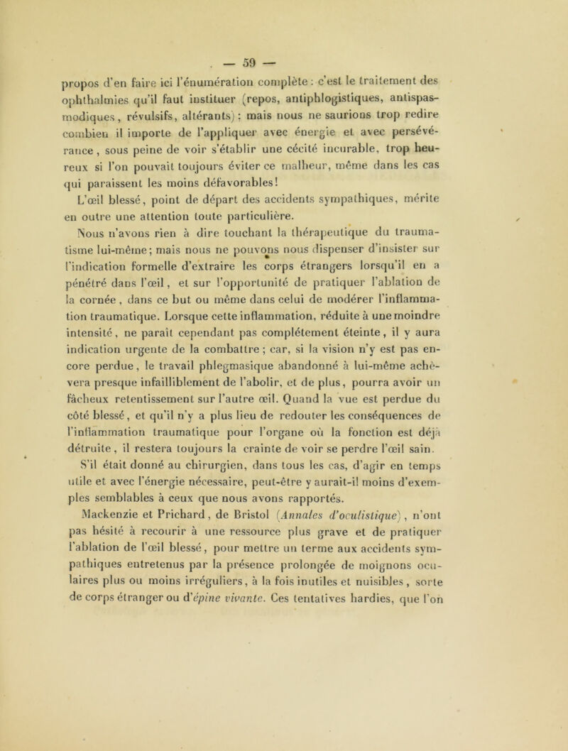 propos d’en faire ici rénumération complète : c est le traitement des ophthalmies qu’il faut instituer (repos, antiphlogistiques, antispas- modiques, révulsifs, altérants): mais nous ne saurions trop redire combien il importe de l’appliquer avec énergie et avec persévé- rance , sous peine de voir s’établir une cécité incurable, trop heu- reux si l’on pouvait toujours éviter ce malheur, même dans les cas qui paraissent les moins défavorables! L’œil blessé, point de départ des accidents sympathiques, mérite en outre une attention toute particulière. 0 Nous n’avons rien à dire touchant la thérapeutique du trauma- tisme lui-même; mais nous ne pouvons nous dispenser d’insister sur l’indication formelle d’extraire les corps étrangers lorsqu’il en a pénétré dans l’œil, et sur l’opportunité de pratiquer l’ablation de la cornée , dans ce but ou même dans celui de modérer l’inflamma- tion traumatique. Lorsque cette inflammation, réduite à une moindre intensité, ne paraît cependant pas complètement éteinte, il y aura indication urgente de la combattre ; car, si la vision n’y est pas en- core perdue, le travail phlegmasique abandonné à lui-même achè- vera presque infailliblement de l’abolir, et de plus, pourra avoir un fâcheux retentissement sur l’autre œil. Quand la vue est perdue du côté blessé, et qu’il n'y a plus lieu de redouter les conséquences de l’inflammation traumatique pour l’organe où la fonction est déjà détruite, il restera toujours la crainte de voir se perdre l’œil sain. S’il était donné au chirurgien, dans tous les cas, d’agir en temps utile et avec l’énergie nécessaire, peut-être y aurait-il moins d’exem- ples semblables à ceux que nous avons rapportés. Mackenzie et Prichard, de Bristol (Anna/es d’oculistique), n’ont pas hésité à recourir à une ressource plus grave et de pratiquer l’ablation de l’œil blessé, pour mettre un terme aux accidents sym- pathiques entretenus par la présence prolongée de moignons ocu- laires plus ou moins irréguliers, à la fois inutiles et nuisibles, sorte de corps étranger ou d'épine vivante. Ces tentatives hardies, que l’on