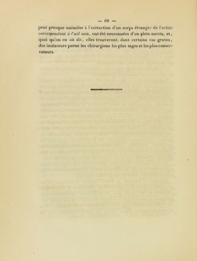 peut presque assimiler à l’extraction d’un corps étranger de l'orbite correspondant à l’œil sain, ont été couronnées d’un plein succès, et, quoi qu’on en ait dit, elles trouveront, dans certains cas graves, des imitateurs parmi les chirurgiens les plus sages et les plus conser- vateurs.