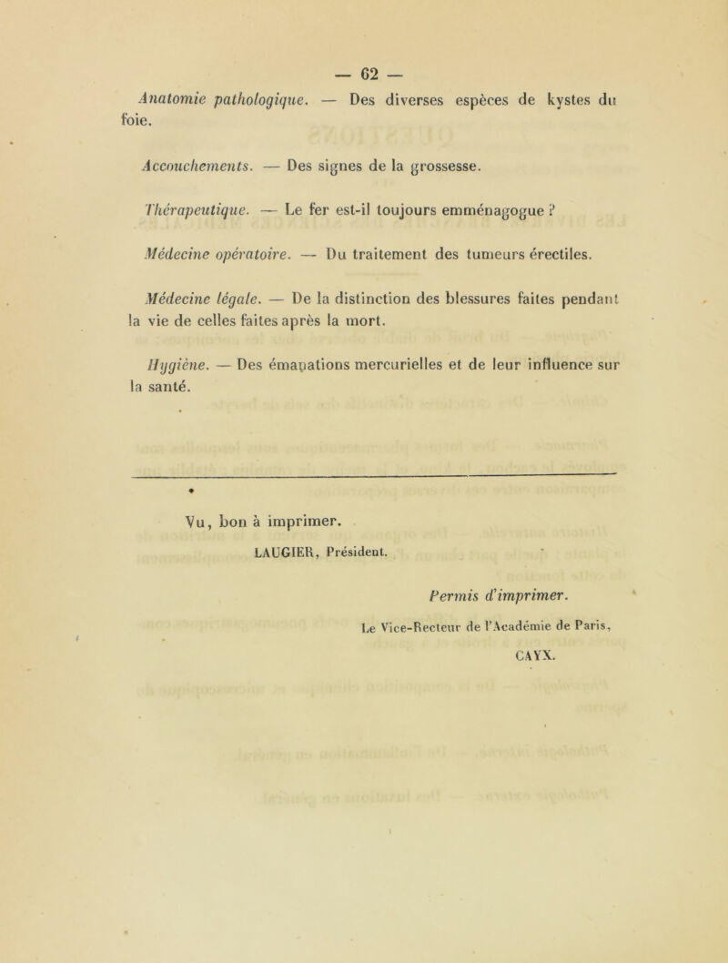 — G2 — Anatomie pathologique. — Des diverses espèces de kystes dm foie. Accouchements. — Des signes de la grossesse. thérapeutique. — Le fer est-il toujours emménagogue ? Médecine opératoire. — Du traitement des tumeurs érectiles. Médecine légale. — De la distinction des blessures faites pendant la vie de celles faites après la mort. Hygiène. — Des émanations mercurielles et de leur influence sur la santé. Vu, bon à imprimer. LAUGIER, Président. Permis d'imprimer. Le Vice-Recteur de l’Académie de Paris, CAYX. I