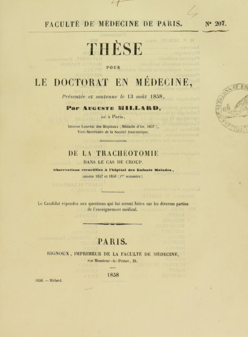 FACULTÉ DÉ MÉDECINE DE PARIS. DANS LE CAS DE CKOUP. ObatervatiniiH recueillies il l'Iiôpitnl des Enfauts Malades , années 1857 et 1858 (1®*' semestre). Le Candidat répondra aux questions qui lui seront faites sur les diverses parties de l’enseignement médical. KIGNOUX, IMPRIMEUR DE LA FACULTÉ DE MÉDECINE, POUR r h'ésentée et soutenue le 13 août 1858, l*ar lill.<L.4KU, né à Paris, Interne Lauréat des Hôpitaux (Médaille d’Or, 1857 ), Vice-Secrétaire de la Société Anatomique. DE LA TRACHÉOTOMIE PARIS. rue Monsieur-le-Prince, 31. 1858. — Millard. 1858