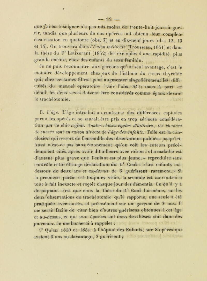 que j’ai eu à soigner n’a pas mis moins de trente-huit jours à gué- rir, tandis que plusieurs de nos opérées ont obtenu leur complète cicatrisation en quatorze (obs. 7) et en dix-neuF jours (obs. 12, 13 et 14). On trouvera dans l’Union médicale (Trousseau, 1851) et dans la thèse du Letixerant (1852) des exemples d’une rapidité plus grande encore, chez des enFants du sexe Féminin. Je ne puis reconnaître aux garçons qu’un seul avantage, c’e.st le moindre développement chez^eux de l’isthme du corps thyroïde qui, chez certaines filles, peut augmenter s-ingulièremenl le.s diFfi- cuk'és du manuel opératoire (voir l’obs. 44); mais à part ce détail, les dieux sexes doivent être considérés comme égaux devant le trachéotomie. B. L’âge. L’âge introduit aiL contraire des différences capitales parmi les opérés et ne saurait être pris en trop sérieuse considéra- tion par le chirurgien. Toutes choses égaies d’ailleurs, les chances de succès sont en raison directe de T âge des enfants. Telle est la con- clusion qui ressort de l’ensemble des observations publiées jusqu’ici. Aussi u’est-ce pas sans étonnement qu’on voit les auteurs précé- demment cités, après avoir dit ailleurs avec raison : « La maladie est d’autant plus grave que l’enFant est plus jeune, » reproduire sans contrôle cette étrange déclaration du Cook : «Les enFants au- dessous de deux ans et au-dessus de 6 guérissent rarement. » Si la première partie est toujours vraie, la seconde est au contraire tout à Fait inexacte et reçoit chaque jour des démentis. Ce qu’il y a de piquant, c’est que dans la thèse du D’’ Cook lui-même, sur les deux ^observations de trachéotomie qu’il rapporte, une seule a été pratiquée avec succès, et précisément sur un garçon de 7 ans. Il me serait facile de citer bien d’autres guérisons obtenues à cet âge et au-dessus, et qui sont éparses soit dans des thèses, soit dans des journaux. Je me bornerai à rappeler : 1*^ Qu’en 1850 et 1851, à l’hôpital des Enfants, sur 8 opérés qui