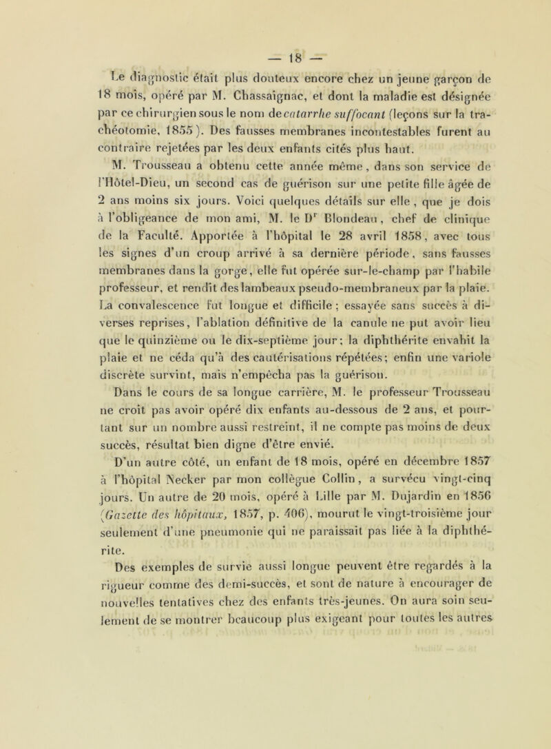 Le tliaonoslic était plus douteux encore chez un jeune garçon de 18 naois, opéré par M. Chassaignac, et dont la maladie est désignée par ce chirurgien sous le nom â^ecatarrhe suffocant (leçons sur la tra- chéotomie, 1855). Des fausses membranes incontestables furent au contraire rejetées par les deux enfants cités plus haut. M. Trousseau a obtenu cette année même, dans son service de FHôtel-Dieu, un second cas de guérison sur une petite fille âgée de 2 ans moins six jours. Voici quelques détails sur elle , que je dois à l’obligeance de mon ami, M. le D*' Blondeau, chef de clinique de la Faculté. Apportée à l’hôpital le 28 avril 1858, avec tous les signes d’un croup arrivé à sa dernière période, sans fausses membranes dans la gorge, elle fut opérée sur-le-champ par l'habile professeur, et rendit des lambeaux pseudo-membraneux par la plaie. La convalescence fut longue et difficile ; essayée sans succès à di- verses reprises, l’ablation définitive de la canule ne put avoir lieu que le quinzième ou le dix-septième jour; la diphthérite envahit la plaie et ne céda qu’à des cautérisations répétées; enfin une variole discrète survint, mais n’empêcha pas la guérison. Dans le cours de sa longue carrière, M. le professeur Trousseau ne croit pas avoir opéré dix enfants au-dessous de 2 ans, et pour- tant sur un nombre aussi restreint, il ne compte pas moins de deux succès, résultat bien digne d’être envié. D’un autre côté, un enfant de 18 mois, opéré en décembre 1857 à l’hôpital iNecker par mon collègue Collin , a survécu vingt-cinq jours. Un autre de 20 mois, opéré à Lille par M. Dujardin en 1856 [Gazette des hôpitaux, 1857, p. 406), mourut le vingt-troisième jour seulement d’une pneumonie qui ne paraissait pas liée à la diphthé- rite. Des exemples de survie aussi longue peuvent être regardés à la rigueur comme des demi-succès, et sont de nature à encourager de nouvelles tentatives chez des enfants très-jeunes. On aura soin seu- lement de se montrer beaucoup plus exigeant pour toutes les autres